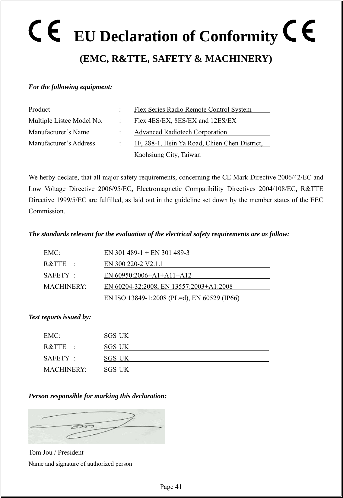  Page 41  EU Declaration of Conformity (EMC, R&amp;TTE, SAFETY &amp; MACHINERY)  For the following equipment:  Product          :   Flex Series Radio Remote Control System       Multiple Listee Model No.   :    Flex 4ES/EX, 8ES/EX and 12ES/EX       Manufacturer’s Name    :    Advanced Radiotech Corporation       Manufacturer’s Address    :    1F, 288-1, Hsin Ya Road, Chien Chen District,             Kaohsiung City, Taiwan       We herby declare, that all major safety requirements, concerning the CE Mark Directive 2006/42/EC and Low Voltage Directive 2006/95/EC, Electromagnetic Compatibility Directives 2004/108/EC, R&amp;TTE Directive 1999/5/EC are fulfilled, as laid out in the guideline set down by the member states of the EEC Commission.  The standards relevant for the evaluation of the electrical safety requirements are as follow:    EMC :      EN 301 489-1 + EN 301 489-3                      R&amp;TTE  :    EN 300 220-2 V2.1.1                         SAFETY :    EN 60950:2006+A1+A11+A12                      MACHINERY:    EN 60204-32:2008, EN 13557:2003+A1:2008                 EN ISO 13849-1:2008 (PL=d), EN 60529 (IP66)             Test reports issued by:   EMC :   SGS UK                      R&amp;TTE :  SGS UK                     SAFETY :    SGS UK                            MACHINERY:  SGS UK             Person responsible for marking this declaration:       Tom Jou / President                     Name and signature of authorized person                   