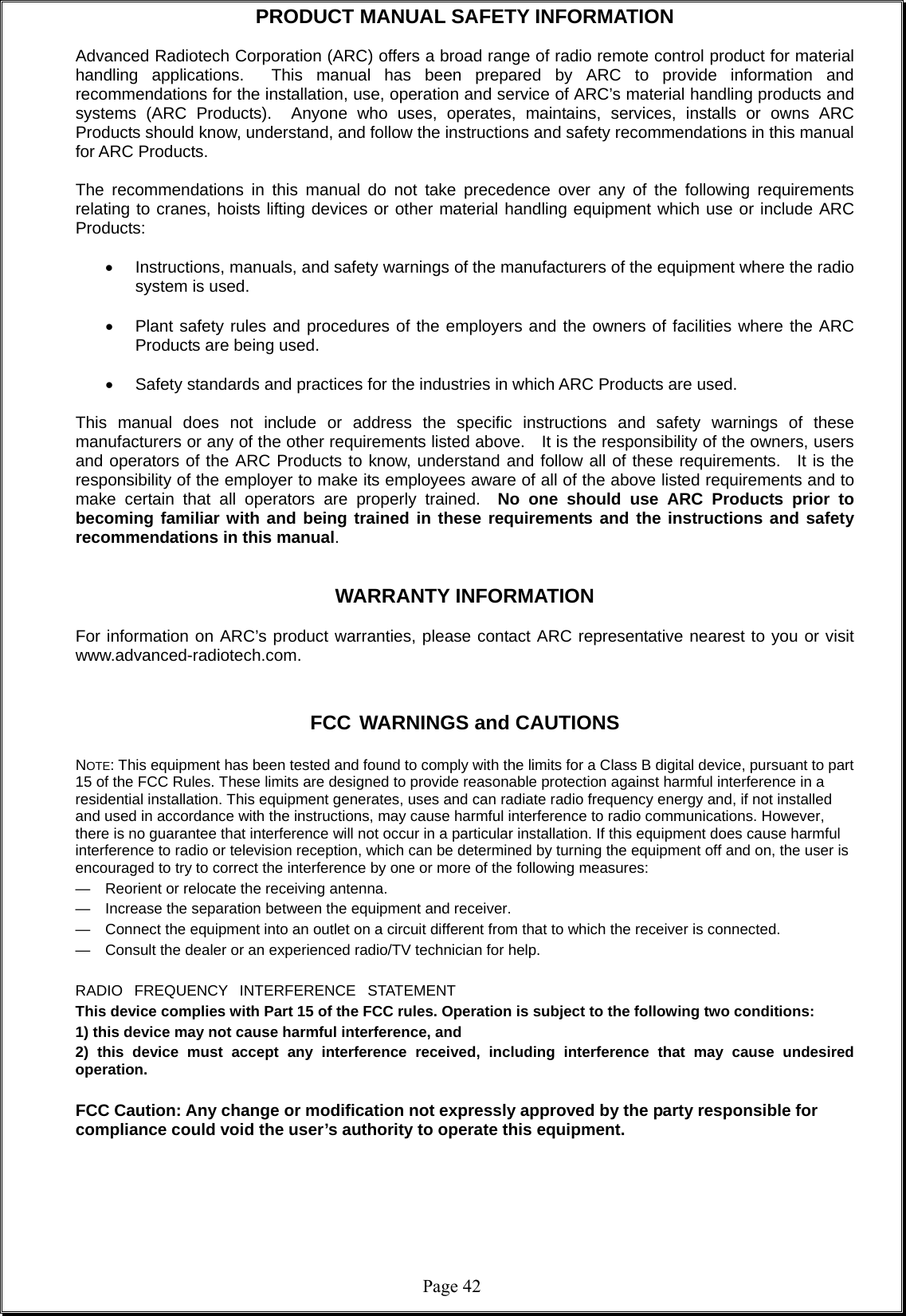  Page 42PRODUCT MANUAL SAFETY INFORMATION  Advanced Radiotech Corporation (ARC) offers a broad range of radio remote control product for material handling applications.  This manual has been prepared by ARC to provide information and recommendations for the installation, use, operation and service of ARC’s material handling products and systems (ARC Products).  Anyone who uses, operates, maintains, services, installs or owns ARC Products should know, understand, and follow the instructions and safety recommendations in this manual for ARC Products.  The recommendations in this manual do not take precedence over any of the following requirements relating to cranes, hoists lifting devices or other material handling equipment which use or include ARC Products:    Instructions, manuals, and safety warnings of the manufacturers of the equipment where the radio system is used.    Plant safety rules and procedures of the employers and the owners of facilities where the ARC Products are being used.    Safety standards and practices for the industries in which ARC Products are used.    This manual does not include or address the specific instructions and safety warnings of these manufacturers or any of the other requirements listed above.    It is the responsibility of the owners, users and operators of the ARC Products to know, understand and follow all of these requirements.  It is the responsibility of the employer to make its employees aware of all of the above listed requirements and to make certain that all operators are properly trained.  No one should use ARC Products prior to becoming familiar with and being trained in these requirements and the instructions and safety recommendations in this manual.     WARRANTY INFORMATION  For information on ARC’s product warranties, please contact ARC representative nearest to you or visit www.advanced-radiotech.com.   FCC WARNINGS and CAUTIONS  NOTE: This equipment has been tested and found to comply with the limits for a Class B digital device, pursuant to part 15 of the FCC Rules. These limits are designed to provide reasonable protection against harmful interference in a residential installation. This equipment generates, uses and can radiate radio frequency energy and, if not installed and used in accordance with the instructions, may cause harmful interference to radio communications. However, there is no guarantee that interference will not occur in a particular installation. If this equipment does cause harmful interference to radio or television reception, which can be determined by turning the equipment off and on, the user is encouraged to try to correct the interference by one or more of the following measures: —  Reorient or relocate the receiving antenna. —  Increase the separation between the equipment and receiver. —  Connect the equipment into an outlet on a circuit different from that to which the receiver is connected. —  Consult the dealer or an experienced radio/TV technician for help.  RADIO   FREQUENCY   INTERFERENCE   STATEMENT This device complies with Part 15 of the FCC rules. Operation is subject to the following two conditions:   1) this device may not cause harmful interference, and   2) this device must accept any interference received, including interference that may cause undesired operation.  FCC Caution: Any change or modification not expressly approved by the party responsible for compliance could void the user’s authority to operate this equipment.  