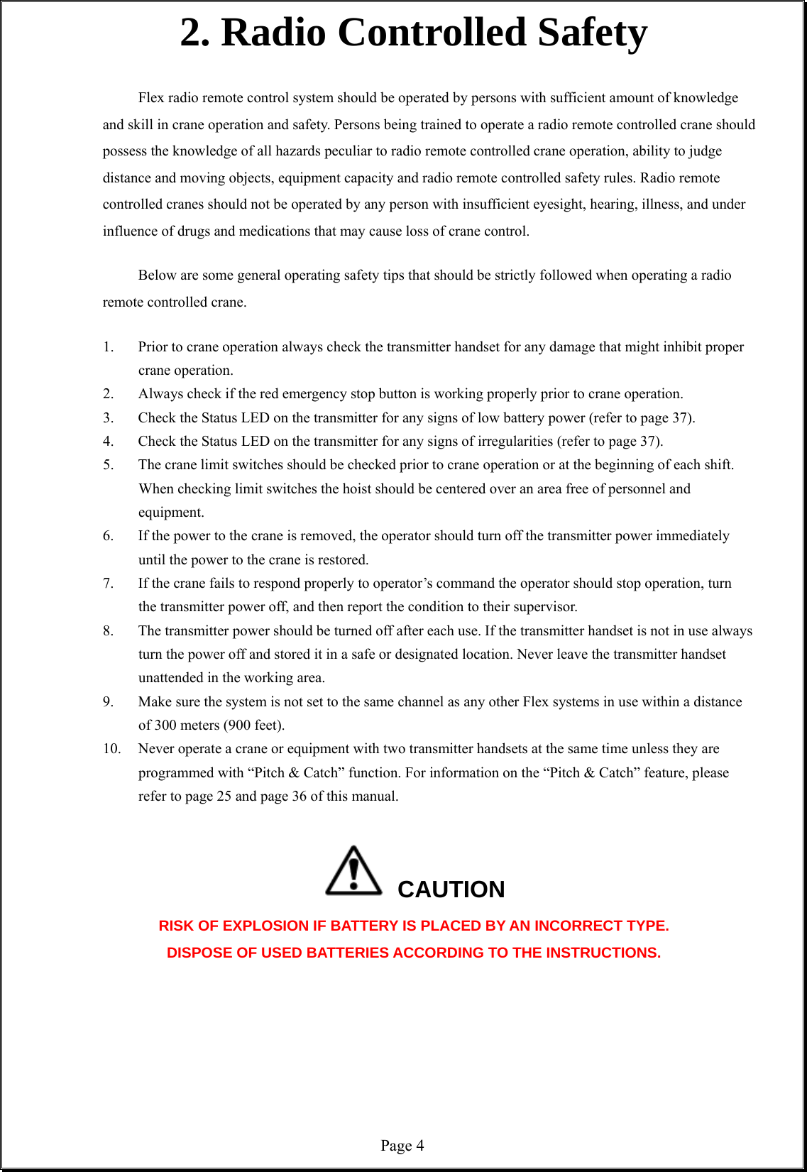  Page 42. Radio Controlled Safety  Flex radio remote control system should be operated by persons with sufficient amount of knowledge and skill in crane operation and safety. Persons being trained to operate a radio remote controlled crane should possess the knowledge of all hazards peculiar to radio remote controlled crane operation, ability to judge distance and moving objects, equipment capacity and radio remote controlled safety rules. Radio remote controlled cranes should not be operated by any person with insufficient eyesight, hearing, illness, and under influence of drugs and medications that may cause loss of crane control.  Below are some general operating safety tips that should be strictly followed when operating a radio remote controlled crane.  1. Prior to crane operation always check the transmitter handset for any damage that might inhibit proper crane operation.     2. Always check if the red emergency stop button is working properly prior to crane operation.             3. Check the Status LED on the transmitter for any signs of low battery power (refer to page 37). 4. Check the Status LED on the transmitter for any signs of irregularities (refer to page 37).   5. The crane limit switches should be checked prior to crane operation or at the beginning of each shift. When checking limit switches the hoist should be centered over an area free of personnel and equipment. 6. If the power to the crane is removed, the operator should turn off the transmitter power immediately until the power to the crane is restored. 7. If the crane fails to respond properly to operator’s command the operator should stop operation, turn the transmitter power off, and then report the condition to their supervisor. 8. The transmitter power should be turned off after each use. If the transmitter handset is not in use always turn the power off and stored it in a safe or designated location. Never leave the transmitter handset unattended in the working area. 9. Make sure the system is not set to the same channel as any other Flex systems in use within a distance of 300 meters (900 feet).     10. Never operate a crane or equipment with two transmitter handsets at the same time unless they are programmed with “Pitch &amp; Catch” function. For information on the “Pitch &amp; Catch” feature, please refer to page 25 and page 36 of this manual.   CAUTION RISK OF EXPLOSION IF BATTERY IS PLACED BY AN INCORRECT TYPE. DISPOSE OF USED BATTERIES ACCORDING TO THE INSTRUCTIONS.        