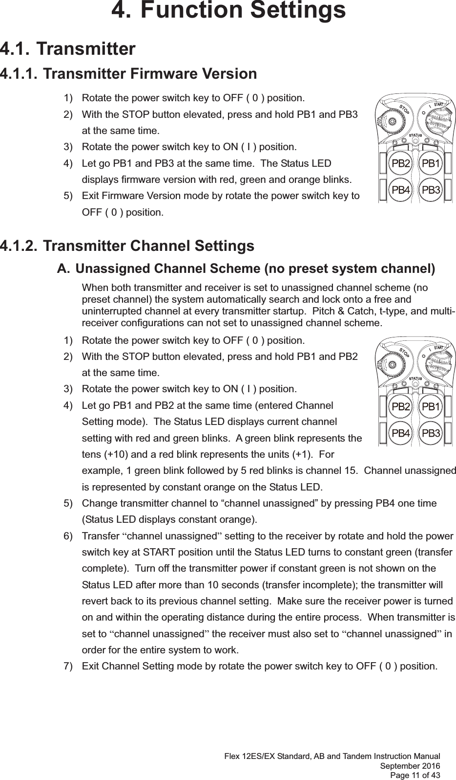 Flex 12ES/EX Standard, AB and Tandem Instruction Manual September 2016 Page 11 of 43 4. Function Settings 4.1. Transmitter 4.1.1. Transmitter Firmware Version 1)  Rotate the power switch key to OFF ( 0 ) position. 2)  With the STOP button elevated, press and hold PB1 and PB3 at the same time. 3)  Rotate the power switch key to ON ( I ) position. 4)  Let go PB1 and PB3 at the same time.  The Status LED displays firmware version with red, green and orange blinks. 5)  Exit Firmware Version mode by rotate the power switch key to OFF ( 0 ) position. 4.1.2. Transmitter Channel Settings   A. Unassigned Channel Scheme (no preset system channel)    When both transmitter and receiver is set to unassigned channel scheme (no preset channel) the system automatically search and lock onto a free and uninterrupted channel at every transmitter startup.  Pitch &amp; Catch, t-type, and multi-receiver configurations can not set to unassigned channel scheme.       1)  Rotate the power switch key to OFF ( 0 ) position. 2)  With the STOP button elevated, press and hold PB1 and PB2 at the same time.3)  Rotate the power switch key to ON ( I ) position.4)  Let go PB1 and PB2 at the same time (entered Channel Setting mode).  The Status LED displays current channel setting with red and green blinks.  A green blink represents the tens (+10) and a red blink represents the units (+1).  For example, 1 green blink followed by 5 red blinks is channel 15.  Channel unassigned is represented by constant orange on the Status LED. 5)  Change transmitter channel to “channel unassigned” by pressing PB4 one time (Status LED displays constant orange). 6) Transfer “channel unassigned” setting to the receiver by rotate and hold the power switch key at START position until the Status LED turns to constant green (transfer complete).  Turn off the transmitter power if constant green is not shown on the Status LED after more than 10 seconds (transfer incomplete); the transmitter will revert back to its previous channel setting.  Make sure the receiver power is turned on and within the operating distance during the entire process.  When transmitter is set to “channel unassigned” the receiver must also set to “channel unassigned” in order for the entire system to work. 7)  Exit Channel Setting mode by rotate the power switch key to OFF ( 0 ) position.     