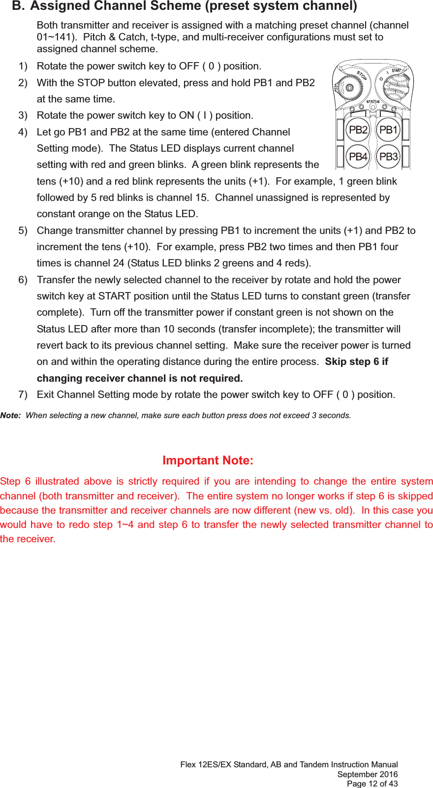 Flex 12ES/EX Standard, AB and Tandem Instruction Manual September 2016 Page 12 of 43   B. Assigned Channel Scheme (preset system channel)   Both transmitter and receiver is assigned with a matching preset channel (channel 01~).  Pitch &amp; Catch, t-type, and multi-receiver configurations must set to assigned channel scheme.       1)  Rotate the power switch key to OFF ( 0 ) position. 2)  With the STOP button elevated, press and hold PB1 and PB2 at the same time.3)  Rotate the power switch key to ON ( I ) position.4)  Let go PB1 and PB2 at the same time (entered Channel Setting mode).  The Status LED displays current channel setting with red and green blinks.  A green blink represents the tens (+10) and a red blink represents the units (+1).  For example, 1 green blink followed by 5 red blinks is channel 15.  Channel unassigned is represented by constant orange on the Status LED. 5)  Change transmitter channel by pressing PB1 to increment the units (+1) and PB2 to increment the tens (+10).  For example, press PB2 two times and then PB1 four times is channel 24 (Status LED blinks 2 greens and 4 reds). 6)  Transfer the newly selected channel to the receiver by rotate and hold the power switch key at START position until the Status LED turns to constant green (transfer complete).  Turn off the transmitter power if constant green is not shown on the Status LED after more than 10 seconds (transfer incomplete); the transmitter will revert back to its previous channel setting.  Make sure the receiver power is turned on and within the operating distance during the entire process.  Skip step 6 if changing receiver channel is not required. 7)  Exit Channel Setting mode by rotate the power switch key to OFF ( 0 ) position. Note:  When selecting a new channel, make sure each button press does not exceed 3 seconds.  Important Note: Step 6 illustrated above is strictly required if you are intending to change the entire system channel (both transmitter and receiver).  The entire system no longer works if step 6 is skipped because the transmitter and receiver channels are now different (new vs. old).  In this case you would have to redo step 1~4 and step 6 to transfer the newly selected transmitter channel to the receiver.  