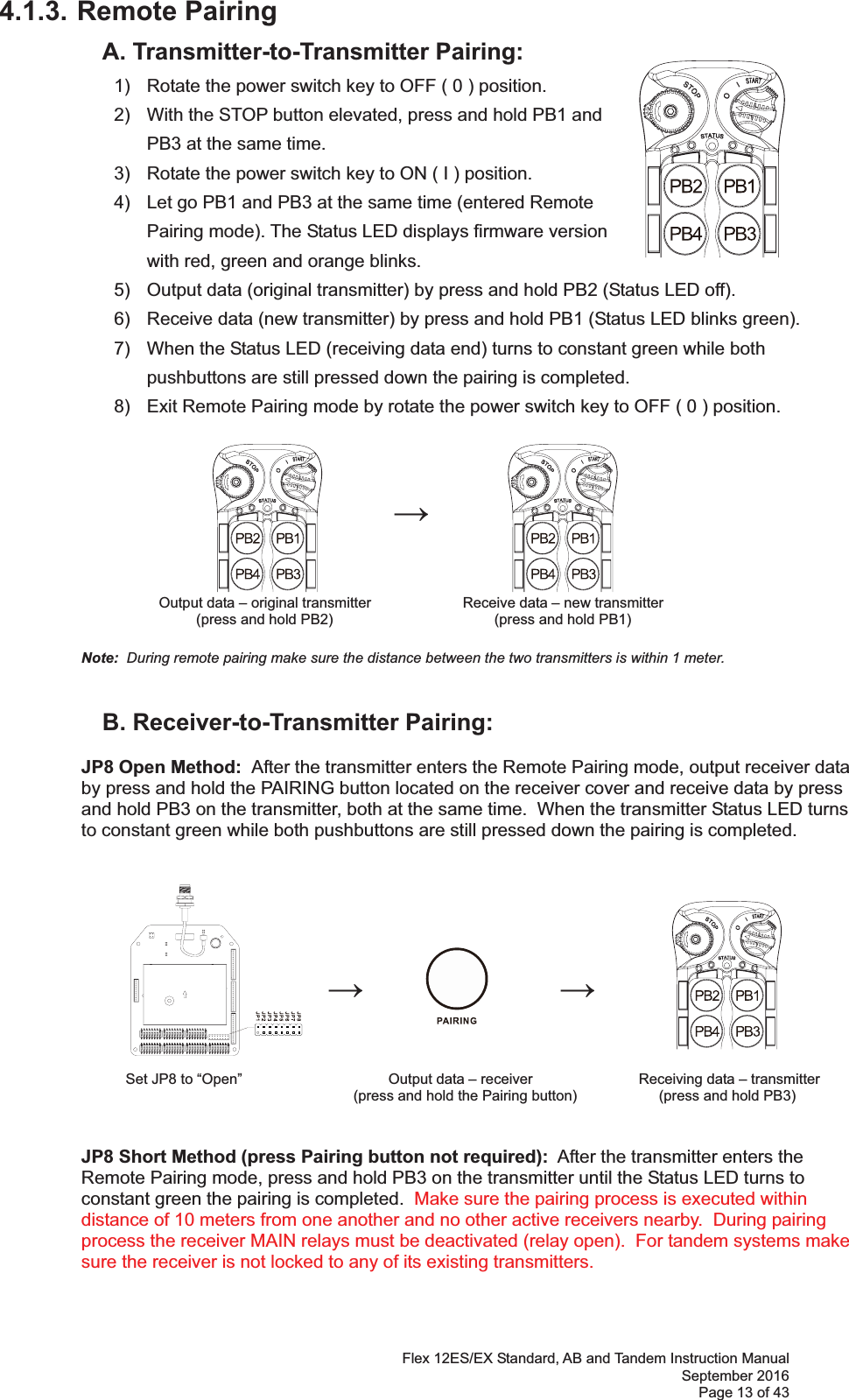 Flex 12ES/EX Standard, AB and Tandem Instruction Manual September 2016 Page 13 of 43 4.1.3. Remote Pairing   A. Transmitter-to-Transmitter Pairing:   1)  Rotate the power switch key to OFF ( 0 ) position. 2)  With the STOP button elevated, press and hold PB1 and PB3 at the same time. 3)  Rotate the power switch key to ON ( I ) position.  4)  Let go PB1 and PB3 at the same time (entered Remote Pairing mode). The Status LED displays firmware version with red, green and orange blinks.   5)  Output data (original transmitter) by press and hold PB2 (Status LED off). 6)  Receive data (new transmitter) by press and hold PB1 (Status LED blinks green). 7)  When the Status LED (receiving data end) turns to constant green while both pushbuttons are still pressed down the pairing is completed. 8)  Exit Remote Pairing mode by rotate the power switch key to OFF ( 0 ) position.                 Output data – original transmitter      Receive data – new transmitter (press and hold PB2)                           (press and hold PB1)   Note:  During remote pairing make sure the distance between the two transmitters is within 1 meter.         B. Receiver-to-Transmitter Pairing:  JP8 Open Method:  After the transmitter enters the Remote Pairing mode, output receiver data  by press and hold the PAIRING button located on the receiver cover and receive data by press  and hold PB3 on the transmitter, both at the same time.  When the transmitter Status LED turns  to constant green while both pushbuttons are still pressed down the pairing is completed.                                                                   Set JP8 to “Open”                                    Output data – receiver              Receiving data – transmitter  (press and hold the Pairing button)                   (press and hold PB3)   JP8 Short Method (press Pairing button not required):  After the transmitter enters the  Remote Pairing mode, press and hold PB3 on the transmitter until the Status LED turns to  constant green the pairing is completed.  Make sure the pairing process is executed within distance of 10 meters from one another and no other active receivers nearby.  During pairing process the receiver MAIN relays must be deactivated (relay open).  For tandem systems make sure the receiver is not locked to any of its existing transmitters.  