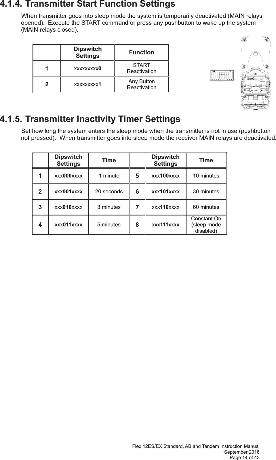 Flex 12ES/EX Standard, AB and Tandem Instruction Manual September 2016 Page 14 of 43 4.1.4. Transmitter Start Function Settings  When transmitter goes into sleep mode the system is temporarily deactivated (MAIN relays opened).  Execute the START command or press any pushbutton to wake up the system (MAIN relays closed).             4.1.5. Transmitter Inactivity Timer Settings  Set how long the system enters the sleep mode when the transmitter is not in use (pushbutton not pressed).  When transmitter goes into sleep mode the receiver MAIN relays are deactivated.  Dipswitch Settings  Time  Dipswitch Settings  Time 1  xxx000xxxx  1 minute  5  xxx100xxxx  10 minutes 2  xxx001xxxx  20 seconds  6  xxx101xxxx  30 minutes 3  xxx010xxxx  3 minutes  7  xxx110xxxx  60 minutes 4  xxx011xxxx  5 minutes  8  xxx111xxxx Constant On (sleep mode disabled) Dipswitch Settings  Function 1  xxxxxxxxx0 START Reactivation 2  xxxxxxxxx1 Any Button  Reactivation