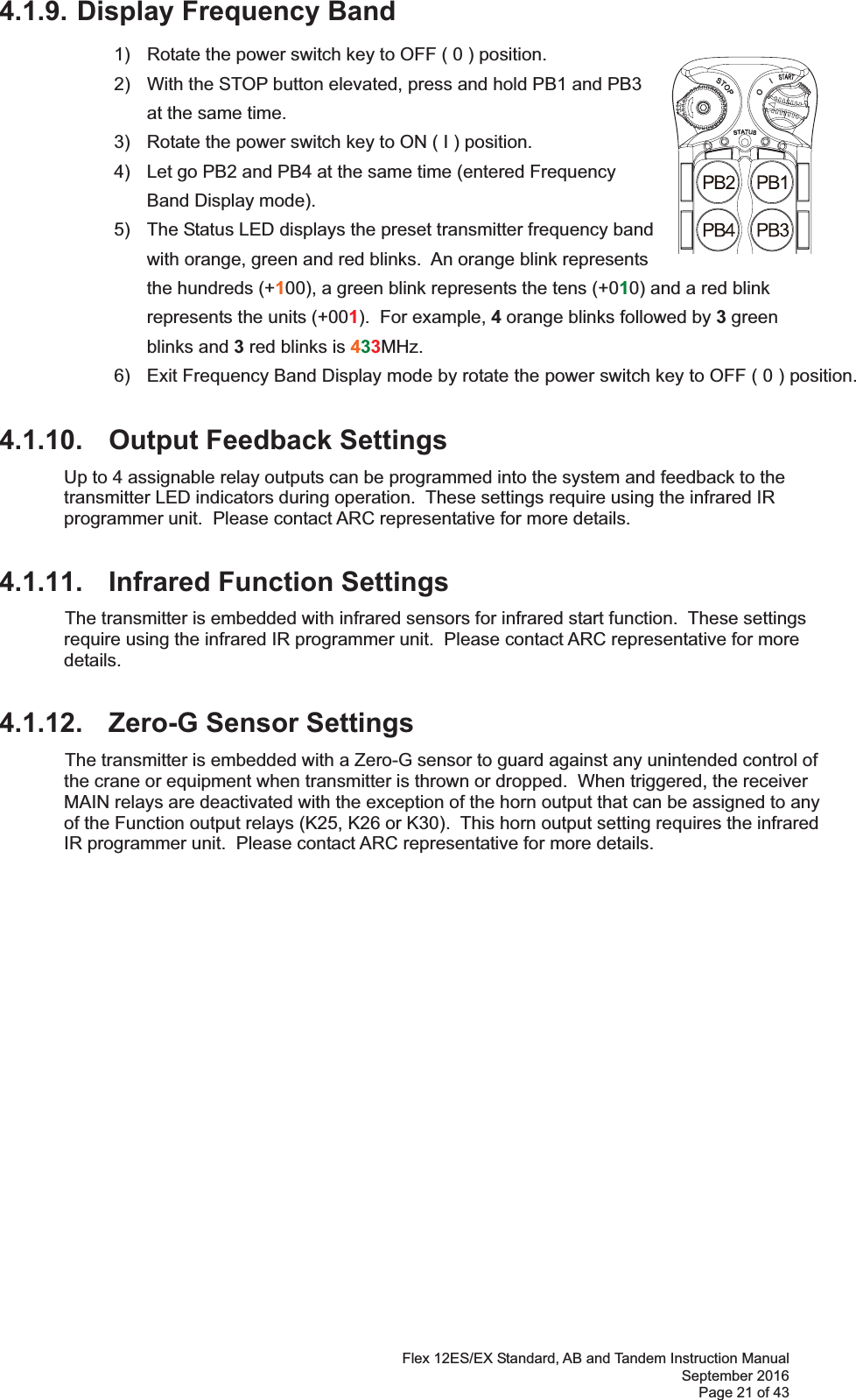 Flex 12ES/EX Standard, AB and Tandem Instruction Manual September 2016 Page 21 of 43 4.1.9. Display Frequency Band 1)  Rotate the power switch key to OFF ( 0 ) position. 2)  With the STOP button elevated, press and hold PB1 and PB3 at the same time. 3)  Rotate the power switch key to ON ( I ) position.  4)  Let go PB2 and PB4 at the same time (entered Frequency Band Display mode).   5)  The Status LED displays the preset transmitter frequency band with orange, green and red blinks.  An orange blink represents the hundreds (+100), a green blink represents the tens (+010) and a red blink represents the units (+001).  For example, 4 orange blinks followed by 3 green blinks and 3 red blinks is 433MHz.  6)  Exit Frequency Band Display mode by rotate the power switch key to OFF ( 0 ) position. 4.1.10. Output Feedback Settings Up to 4 assignable relay outputs can be programmed into the system and feedback to the transmitter LED indicators during operation.  These settings require using the infrared IR programmer unit.  Please contact ARC representative for more details.  4.1.11. Infrared Function Settings  The transmitter is embedded with infrared sensors for infrared start function.  These settings require using the infrared IR programmer unit.  Please contact ARC representative for more details.  4.1.12. Zero-G Sensor Settings  The transmitter is embedded with a Zero-G sensor to guard against any unintended control of the crane or equipment when transmitter is thrown or dropped.  When triggered, the receiver MAIN relays are deactivated with the exception of the horn output that can be assigned to any of the Function output relays (K25, K26 or K30).  This horn output setting requires the infrared IR programmer unit.  Please contact ARC representative for more details.  