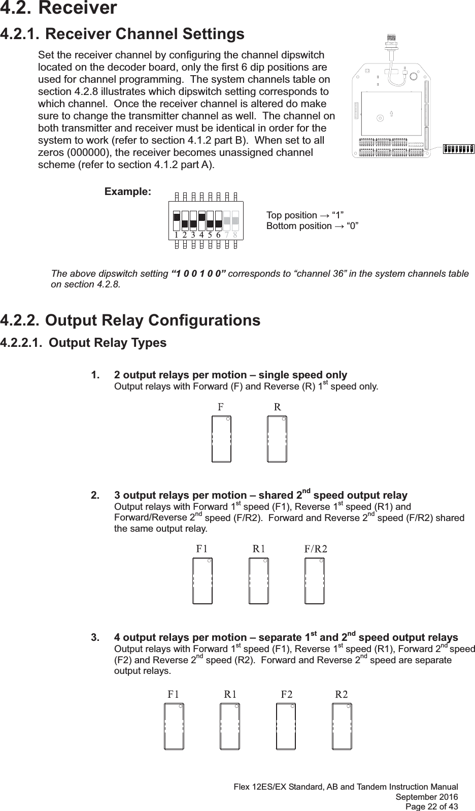 Flex 12ES/EX Standard, AB and Tandem Instruction Manual September 2016 Page 22 of 43 71 423 56 84.2. Receiver4.2.1. Receiver Channel Settings Set the receiver channel by configuring the channel dipswitch located on the decoder board, only the first 6 dip positions are used for channel programming.  The system channels table on section 4.2.8 illustrates which dipswitch setting corresponds to which channel.  Once the receiver channel is altered do make sure to change the transmitter channel as well.  The channel on both transmitter and receiver must be identical in order for the system to work (refer to section 4.1.2 part B).  When set to all zeros (000000), the receiver becomes unassigned channel scheme (refer to section 4.1.2 part A).              Example:                Top position  “1”        Bottom position  “0”      The above dipswitch setting “1 0 0 1 0 0” corresponds to “channel 36” in the system channels table on section 4.2.8.4.2.2. Output Relay Configurations 4.2.2.1.  Output Relay Types    1.   2 output relays per motion – single speed only Output relays with Forward (F) and Reverse (R) 1st speed only.                  2.   3 output relays per motion – shared 2nd speed output relay Output relays with Forward 1st speed (F1), Reverse 1st speed (R1) and Forward/Reverse 2nd speed (F/R2).  Forward and Reverse 2nd speed (F/R2) shared the same output relay.                     3.  4 output relays per motion – separate 1st and 2nd speed output relays Output relays with Forward 1st speed (F1), Reverse 1st speed (R1), Forward 2nd speed (F2) and Reverse 2nd speed (R2).  Forward and Reverse 2nd speed are separate output relays.    