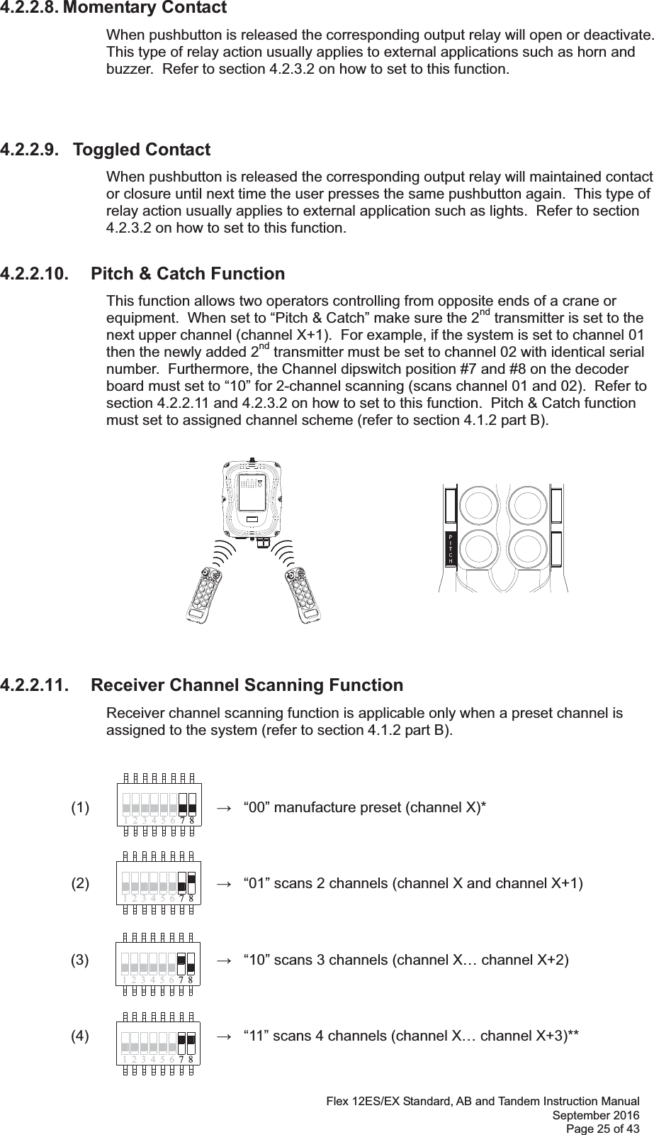 Flex 12ES/EX Standard, AB and Tandem Instruction Manual September 2016 Page 25 of 43 41 32 65 874132 65 874231785641 2 3 65 784.2.2.8. Momentary Contact When pushbutton is released the corresponding output relay will open or deactivate.  This type of relay action usually applies to external applications such as horn and buzzer.  Refer to section 4.2.3.2 on how to set to this function.      4.2.2.9.   Toggled Contact When pushbutton is released the corresponding output relay will maintained contact or closure until next time the user presses the same pushbutton again.  This type of relay action usually applies to external application such as lights.  Refer to section 4.2.3.2 on how to set to this function.  4.2.2.10.  Pitch &amp; Catch Function This function allows two operators controlling from opposite ends of a crane or equipment.  When set to “Pitch &amp; Catch” make sure the 2nd transmitter is set to the next upper channel (channel X+1).  For example, if the system is set to channel 01 then the newly added 2nd transmitter must be set to channel 02 with identical serial number.  Furthermore, the Channel dipswitch position #7 and #8 on the decoder board must set to “10” for 2-channel scanning (scans channel 01 and 02).  Refer to section 4.2.2.11 and 4.2.3.2 on how to set to this function.  Pitch &amp; Catch function must set to assigned channel scheme (refer to section 4.1.2 part B).               4.2.2.11.  Receiver Channel Scanning Function  Receiver channel scanning function is applicable only when a preset channel is assigned to the system (refer to section 4.1.2 part B).  (1)          “00” manufacture preset (channel X)*           (2)          “01” scans 2 channels (channel X and channel X+1)          (3)      “10” scans 3 channels (channel X… channel X+2)     (4)      “11” scans 4 channels (channel X… channel X+3)**      