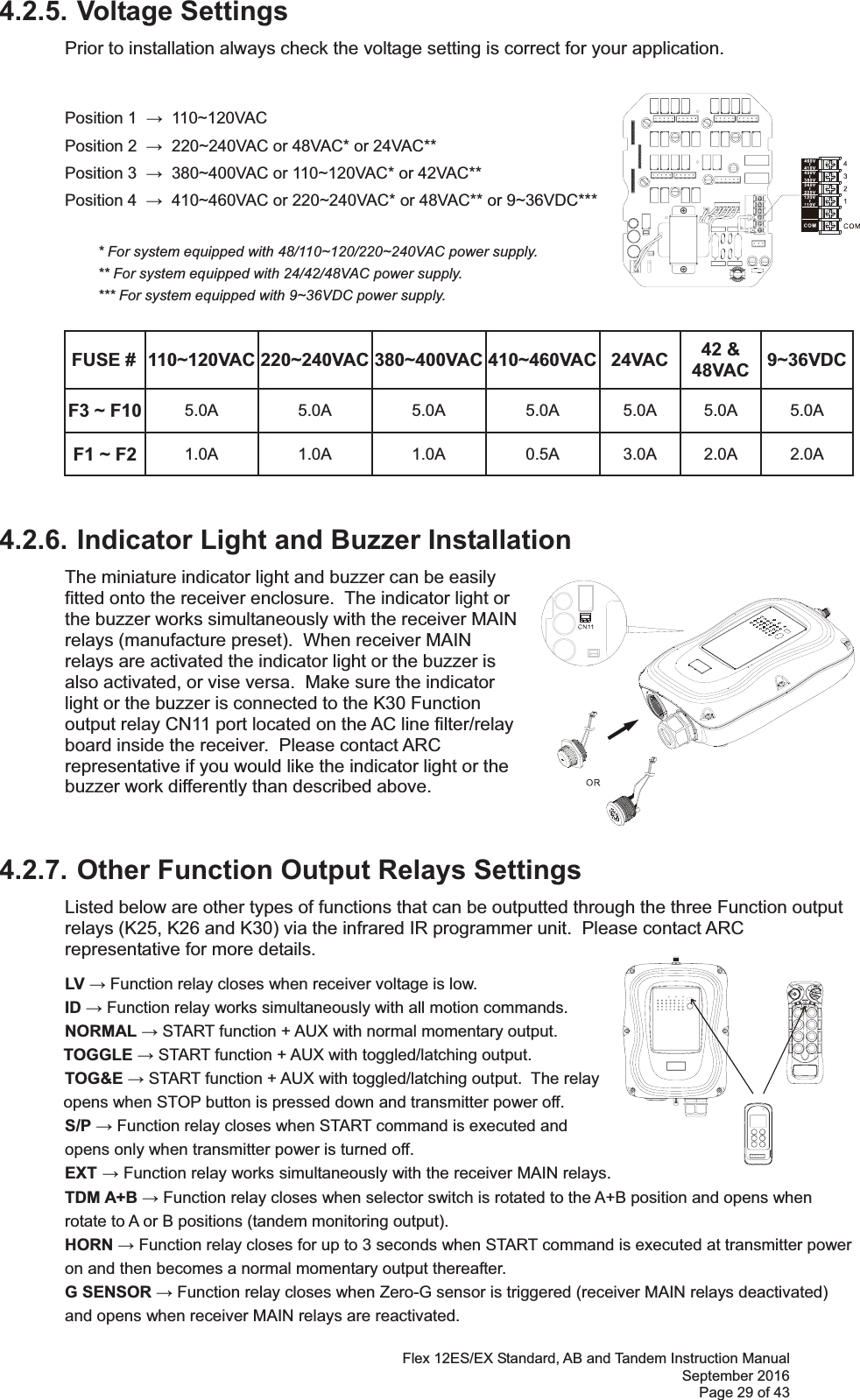 Flex 12ES/EX Standard, AB and Tandem Instruction Manual September 2016 Page 29 of 43 4.2.5. Voltage Settings Prior to installation always check the voltage setting is correct for your application.      Position 1    110~120VAC   Position 2    220~240VAC or 48VAC* or 24VAC**   Position 3    380~400VAC or 110~120VAC* or 42VAC**   Position 4    410~460VAC or 220~240VAC* or 48VAC** or 9~36VDC***                * For system equipped with 48/110~120/220~240VAC power supply.     ** For system equipped with 24/42/48VAC power supply.   *** For system equipped with 9~36VDC power supply. FUSE #  110~120VAC 220~240VAC 380~400VAC 410~460VAC 24VAC  42 &amp; 48VAC  9~36VDCF3 ~ F10  5.0A 5.0A 5.0A 5.0A 5.0A 5.0A 5.0A F1 ~ F2  1.0A 1.0A 1.0A 0.5A 3.0A 2.0A 2.0A 4.2.6. Indicator Light and Buzzer Installation  The miniature indicator light and buzzer can be easily fitted onto the receiver enclosure.  The indicator light or the buzzer works simultaneously with the receiver MAIN relays (manufacture preset).  When receiver MAIN relays are activated the indicator light or the buzzer is also activated, or vise versa.  Make sure the indicator light or the buzzer is connected to the K30 Function output relay CN11 port located on the AC line filter/relay board inside the receiver.  Please contact ARC representative if you would like the indicator light or the buzzer work differently than described above.    4.2.7. Other Function Output Relays Settings Listed below are other types of functions that can be outputted through the three Function output relays (K25, K26 and K30) via the infrared IR programmer unit.  Please contact ARC representative for more details. LV  Function relay closes when receiver voltage is low. ID  Function relay works simultaneously with all motion commands. NORMAL  START function + AUX with normal momentary output.  TOGGLE  START function + AUX with toggled/latching output.  TOG&amp;E  START function + AUX with toggled/latching output.  The relay opens when STOP button is pressed down and transmitter power off.   S/P  Function relay closes when START command is executed and    opens only when transmitter power is turned off.  EXT  Function relay works simultaneously with the receiver MAIN relays.  TDM A+B  Function relay closes when selector switch is rotated to the A+B position and opens when rotate to A or B positions (tandem monitoring output). HORN  Function relay closes for up to 3 seconds when START command is executed at transmitter power on and then becomes a normal momentary output thereafter.  G SENSOR  Function relay closes when Zero-G sensor is triggered (receiver MAIN relays deactivated) and opens when receiver MAIN relays are reactivated. 