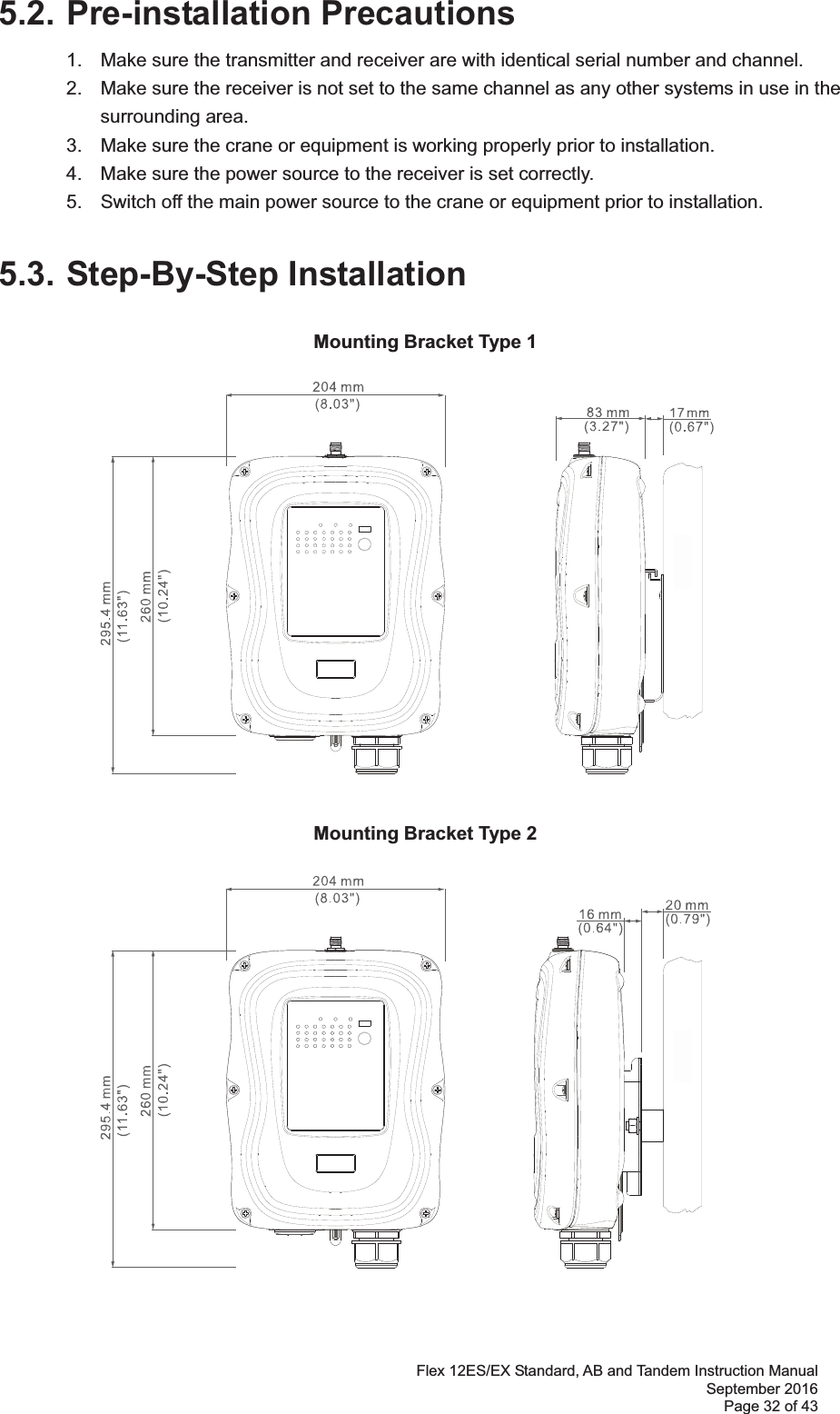 Flex 12ES/EX Standard, AB and Tandem Instruction Manual September 2016 Page 32 of 43 5.2. Pre-installation Precautions1.  Make sure the transmitter and receiver are with identical serial number and channel.   2.  Make sure the receiver is not set to the same channel as any other systems in use in the   surrounding area.  3.  Make sure the crane or equipment is working properly prior to installation.   4.  Make sure the power source to the receiver is set correctly.   5.  Switch off the main power source to the crane or equipment prior to installation.  5.3. Step-By-Step InstallationMounting Bracket Type 1 Mounting Bracket Type 2 