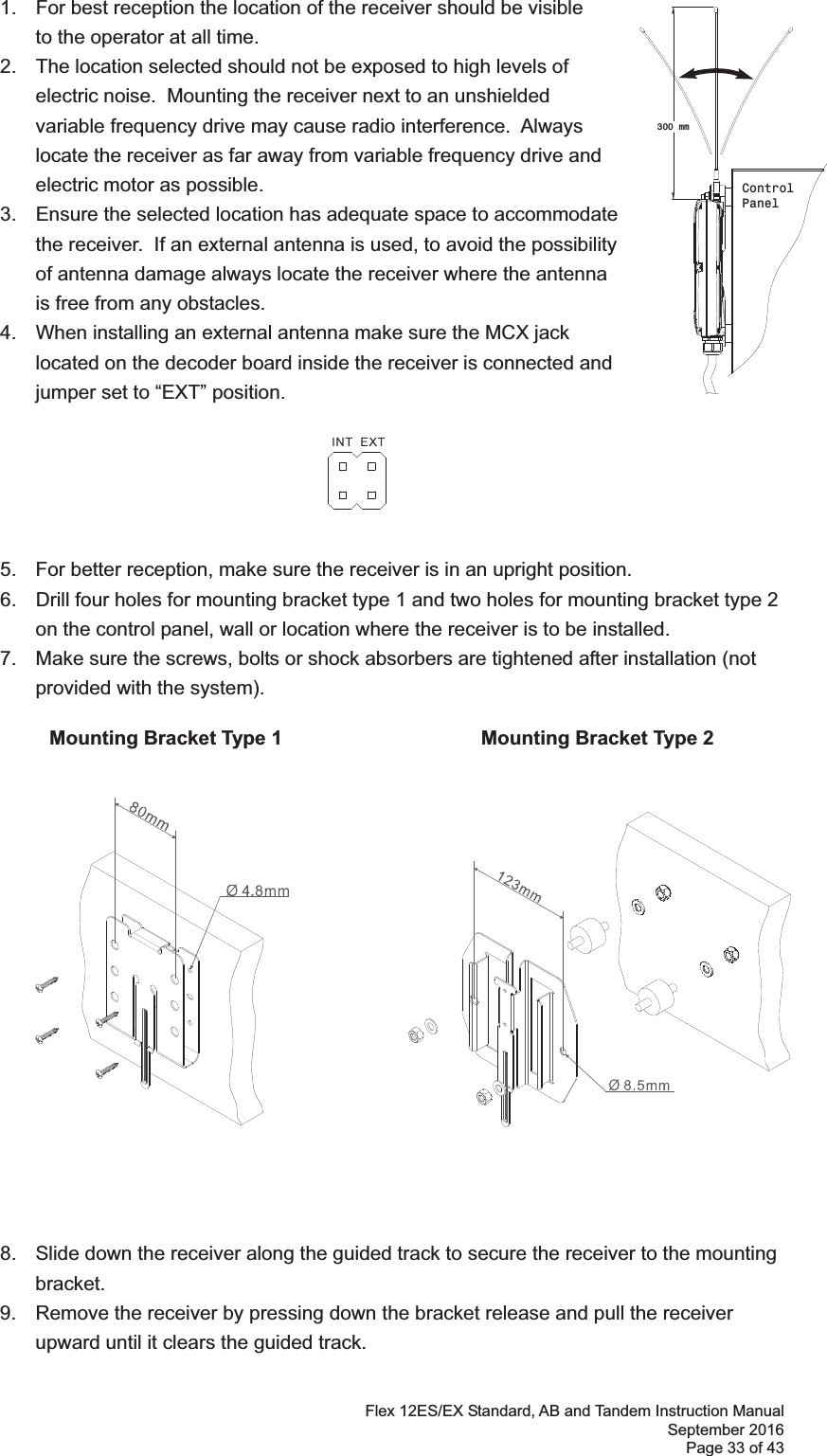 Flex 12ES/EX Standard, AB and Tandem Instruction Manual September 2016 Page 33 of 43    1.  For best reception the location of the receiver should be visible    to the operator at all time.   2.  The location selected should not be exposed to high levels of electric noise.  Mounting the receiver next to an unshielded variable frequency drive may cause radio interference.  Always locate the receiver as far away from variable frequency drive and electric motor as possible.  3.  Ensure the selected location has adequate space to accommodate the receiver.  If an external antenna is used, to avoid the possibility of antenna damage always locate the receiver where the antenna is free from any obstacles.  4.  When installing an external antenna make sure the MCX jack located on the decoder board inside the receiver is connected and jumper set to “EXT” position.         5.  For better reception, make sure the receiver is in an upright position. 6.  Drill four holes for mounting bracket type 1 and two holes for mounting bracket type 2 on the control panel, wall or location where the receiver is to be installed.   7.  Make sure the screws, bolts or shock absorbers are tightened after installation (not provided with the system). !           Mounting Bracket Type 1               Mounting Bracket Type 2 !!!!!!!!!!!!!!!!!!!  8.  Slide down the receiver along the guided track to secure the receiver to the mounting bracket.  9.  Remove the receiver by pressing down the bracket release and pull the receiver upward until it clears the guided track.!!300 mmControlPanel