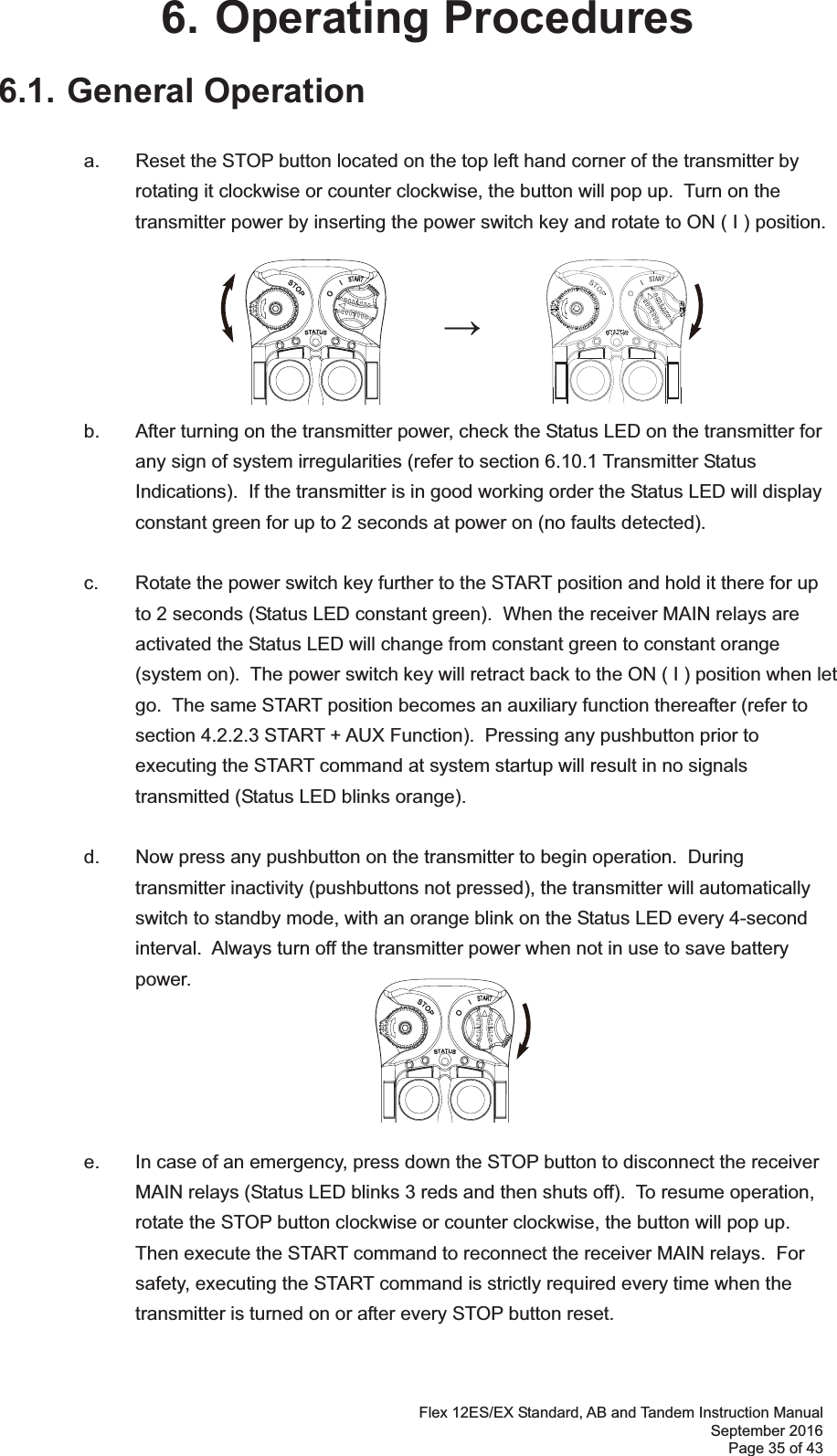 Flex 12ES/EX Standard, AB and Tandem Instruction Manual September 2016 Page 35 of 43 6. Operating Procedures 6.1. General Operation    a.  Reset the STOP button located on the top left hand corner of the transmitter by rotating it clockwise or counter clockwise, the button will pop up.  Turn on the transmitter power by inserting the power switch key and rotate to ON ( I ) position.         b.  After turning on the transmitter power, check the Status LED on the transmitter for any sign of system irregularities (refer to section 6.10.1 Transmitter Status Indications).  If the transmitter is in good working order the Status LED will display constant green for up to 2 seconds at power on (no faults detected).  c.  Rotate the power switch key further to the START position and hold it there for up to 2 seconds (Status LED constant green).  When the receiver MAIN relays are activated the Status LED will change from constant green to constant orange (system on).  The power switch key will retract back to the ON ( I ) position when let go.  The same START position becomes an auxiliary function thereafter (refer to section 4.2.2.3 START + AUX Function).  Pressing any pushbutton prior to executing the START command at system startup will result in no signals transmitted (Status LED blinks orange).    d.  Now press any pushbutton on the transmitter to begin operation.  During transmitter inactivity (pushbuttons not pressed), the transmitter will automatically switch to standby mode, with an orange blink on the Status LED every 4-second interval.  Always turn off the transmitter power when not in use to save battery power.         e.  In case of an emergency, press down the STOP button to disconnect the receiver MAIN relays (Status LED blinks 3 reds and then shuts off).  To resume operation, rotate the STOP button clockwise or counter clockwise, the button will pop up.  Then execute the START command to reconnect the receiver MAIN relays.  For safety, executing the START command is strictly required every time when the transmitter is turned on or after every STOP button reset.      