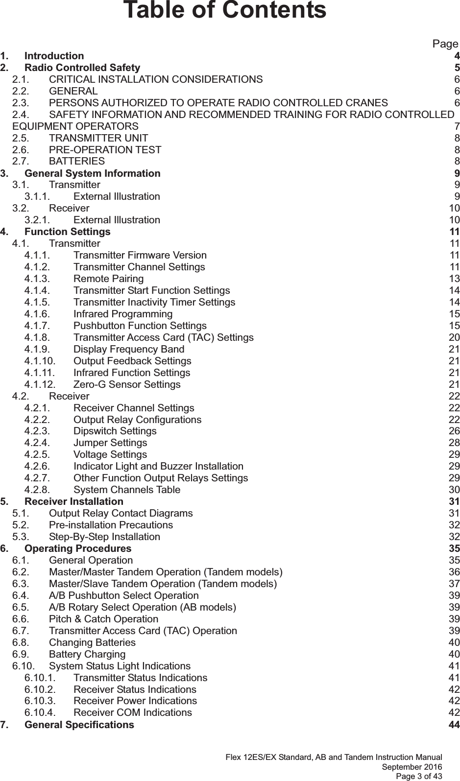 Flex 12ES/EX Standard, AB and Tandem Instruction Manual September 2016 Page 3 of 43 Table of Contents                                                       Page 1. Introduction  42. Radio Controlled Safety  52.1. CRITICAL INSTALLATION CONSIDERATIONS  62.2. GENERAL  62.3. PERSONS AUTHORIZED TO OPERATE RADIO CONTROLLED CRANES  62.4. SAFETY INFORMATION AND RECOMMENDED TRAINING FOR RADIO CONTROLLED EQUIPMENT OPERATORS  72.5. TRANSMITTER UNIT  82.6. PRE-OPERATION TEST  82.7. BATTERIES  83. General System Information  93.1. Transmitter  93.1.1. External Illustration  93.2. Receiver  103.2.1. External Illustration  104. Function Settings  114.1. Transmitter  114.1.1. Transmitter Firmware Version  114.1.2. Transmitter Channel Settings  114.1.3. Remote Pairing  134.1.4. Transmitter Start Function Settings  144.1.5. Transmitter Inactivity Timer Settings  144.1.6. Infrared Programming  154.1.7. Pushbutton Function Settings  154.1.8. Transmitter Access Card (TAC) Settings  204.1.9. Display Frequency Band  214.1.10. Output Feedback Settings  214.1.11. Infrared Function Settings  214.1.12. Zero-G Sensor Settings  214.2. Receiver  224.2.1. Receiver Channel Settings  224.2.2. Output Relay Configurations  224.2.3. Dipswitch Settings  264.2.4. Jumper Settings  284.2.5. Voltage Settings  294.2.6. Indicator Light and Buzzer Installation  294.2.7. Other Function Output Relays Settings  294.2.8. System Channels Table  305. Receiver Installation  315.1. Output Relay Contact Diagrams  315.2. Pre-installation Precautions  325.3. Step-By-Step Installation  326. Operating Procedures  356.1. General Operation  356.2. Master/Master Tandem Operation (Tandem models)  366.3. Master/Slave Tandem Operation (Tandem models)  376.4. A/B Pushbutton Select Operation  396.5. A/B Rotary Select Operation (AB models)  396.6. Pitch &amp; Catch Operation  396.7. Transmitter Access Card (TAC) Operation  396.8. Changing Batteries  406.9. Battery Charging  406.10. System Status Light Indications  416.10.1. Transmitter Status Indications  416.10.2. Receiver Status Indications  426.10.3. Receiver Power Indications  426.10.4. Receiver COM Indications  427. General Specifications  44