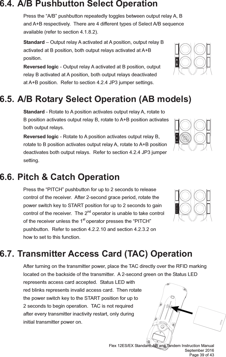 Flex 12ES/EX Standard, AB and Tandem Instruction Manual September 2016 Page 39 of 43 6.4. A/B Pushbutton Select Operation  Press the “A/B” pushbutton repeatedly toggles between output relay A, B and A+B respectively.  There are 4 different types of Select A/B sequence available (refer to section 4.1.8.2).   Standard – Output relay A activated at A position, output relay B activated at B position, both output relays activated at A+B position.  Reversed logic - Output relay A activated at B position, output relay B activated at A position, both output relays deactivated at A+B position.  Refer to section 4.2.4 JP3 jumper settings. 6.5. A/B Rotary Select Operation (AB models) Standard - Rotate to A position activates output relay A, rotate to  B position activates output relay B, rotate to A+B position activates both output relays.    Reversed logic - Rotate to A position activates output relay B, rotate to B position activates output relay A, rotate to A+B position deactivates both output relays.  Refer to section 4.2.4 JP3 jumper setting. 6.6. Pitch &amp; Catch Operation Press the “PITCH” pushbutton for up to 2 seconds to release control of the receiver.  After 2-second grace period, rotate the power switch key to START position for up to 2 seconds to gain control of the receiver.  The 2nd operator is unable to take control of the receiver unless the 1st operator presses the “PITCH” pushbutton.  Refer to section 4.2.2.10 and section 4.2.3.2 on  how to set to this function.      6.7. Transmitter Access Card (TAC) Operation After turning on the transmitter power, place the TAC directly over the RFID marking located on the backside of the transmitter.  A 2-second green on the Status LED represents access card accepted.  Status LED with red blinks represents invalid access card.  Then rotate the power switch key to the START position for up to 2 seconds to begin operation.  TAC is not required after every transmitter inactivity restart, only during initial transmitter power on.           