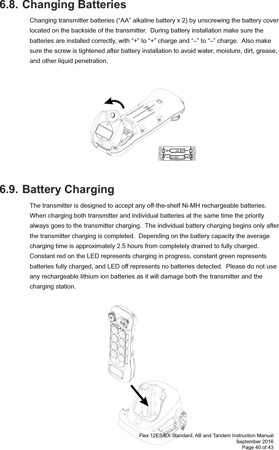 Flex 12ES/EX Standard, AB and Tandem Instruction Manual September 2016 Page 40 of 43      6.8. Changing BatteriesChanging transmitter batteries (“AA” alkaline battery x 2) by unscrewing the battery cover located on the backside of the transmitter.  During battery installation make sure the batteries are installed correctly, with “+” to “+” charge and “–” to “–” charge.  Also make sure the screw is tightened after battery installation to avoid water, moisture, dirt, grease, and other liquid penetration.    6.9. Battery ChargingThe transmitter is designed to accept any off-the-shelf Ni-MH rechargeable batteries.  When charging both transmitter and individual batteries at the same time the priority always goes to the transmitter charging.  The individual battery charging begins only after the transmitter charging is completed.  Depending on the battery capacity the average charging time is approximately 2.5 hours from completely drained to fully charged.  Constant red on the LED represents charging in progress, constant green represents batteries fully charged, and LED off represents no batteries detected.  Please do not use any rechargeable lithium ion batteries as it will damage both the transmitter and the charging station.  