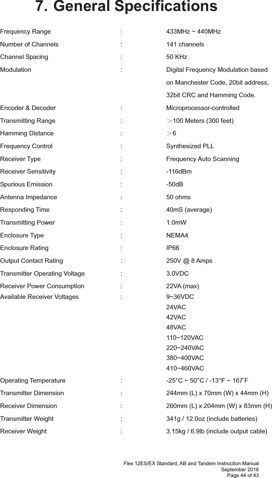 Flex 12ES/EX Standard, AB and Tandem Instruction Manual September 2016 Page 44 of 43 7. General Specifications Frequency Range    :  433MHz ~ 440MHz   Number of Channels      :     channels Channel Spacing     :  50 KHz Modulation    :    Digital Frequency Modulation based  on Manchester Code, 20bit address,  32bit CRC and Hamming Code. Encoder &amp; Decoder   :  Microprocessor-controlled  Transmitting Range   :  烍100 Meters (300 feet) Hamming Distance   :  烍6 Frequency Control   :  Synthesized PLL  Receiver Type    :  Frequency Auto Scanning  Receiver Sensitivity   :  -116dBm  Spurious Emission   :  -50dB Antenna Impedance    :  50 ohms Responding Time    :  40mS (average) Transmitting Power   :  1.0mW  Enclosure Type    :  NEMA4 Enclosure Rating    :  IP66 Output Contact Rating      :    250V @ 8 Amps Transmitter Operating Voltage    :    3.0VDC  Receiver Power Consumption  :  22VA (max) Available Receiver Voltages    :    9~36VDC   24VAC 42VAC 48VAC 110~120VAC         220~240VAC         380~400VAC         410~460VAC Operating Temperature      :    -25°C ~ 50°C / -13°F ~ 167ƱF  Transmitter Dimension      :    244mm (L) x 70mm (W) x 44mm (H) Receiver Dimension      :    260mm (L) x 204mm (W) x 83mm (H) Transmitter Weight   :  341g / 12.0oz (include batteries) Receiver Weight        :    3.15kg / 6.9lb (include output cable) 