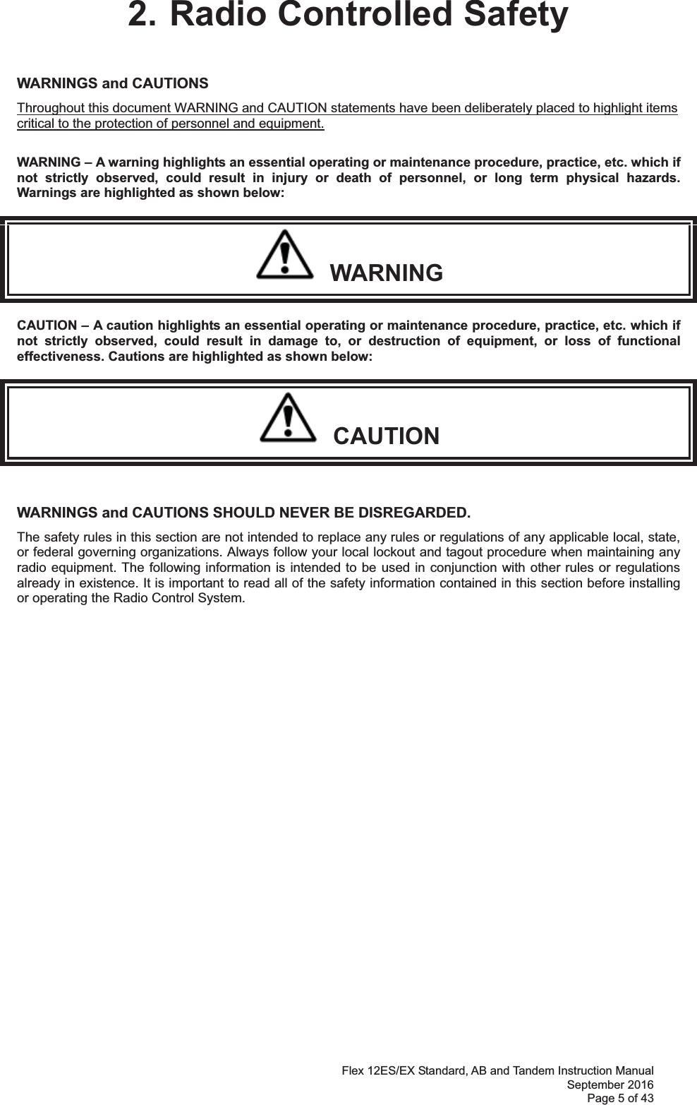 Flex 12ES/EX Standard, AB and Tandem Instruction Manual September 2016 Page 5 of 43 2. Radio Controlled Safety WARNINGS and CAUTIONS     Throughout this document WARNING and CAUTION statements have been deliberately placed to highlight items critical to the protection of personnel and equipment.  WARNING – A warning highlights an essential operating or maintenance procedure, practice, etc. which if not strictly observed, could result in injury or death of personnel, or long term physical hazards. Warnings are highlighted as shown below:   WARNING CAUTION – A caution highlights an essential operating or maintenance procedure, practice, etc. which if not strictly observed, could result in damage to, or destruction of equipment, or loss of functional effectiveness. Cautions are highlighted as shown below:   CAUTION  WARNINGS and CAUTIONS SHOULD NEVER BE DISREGARDED. The safety rules in this section are not intended to replace any rules or regulations of any applicable local, state, or federal governing organizations. Always follow your local lockout and tagout procedure when maintaining any radio equipment. The following information is intended to be used in conjunction with other rules or regulations already in existence. It is important to read all of the safety information contained in this section before installing or operating the Radio Control System.                 