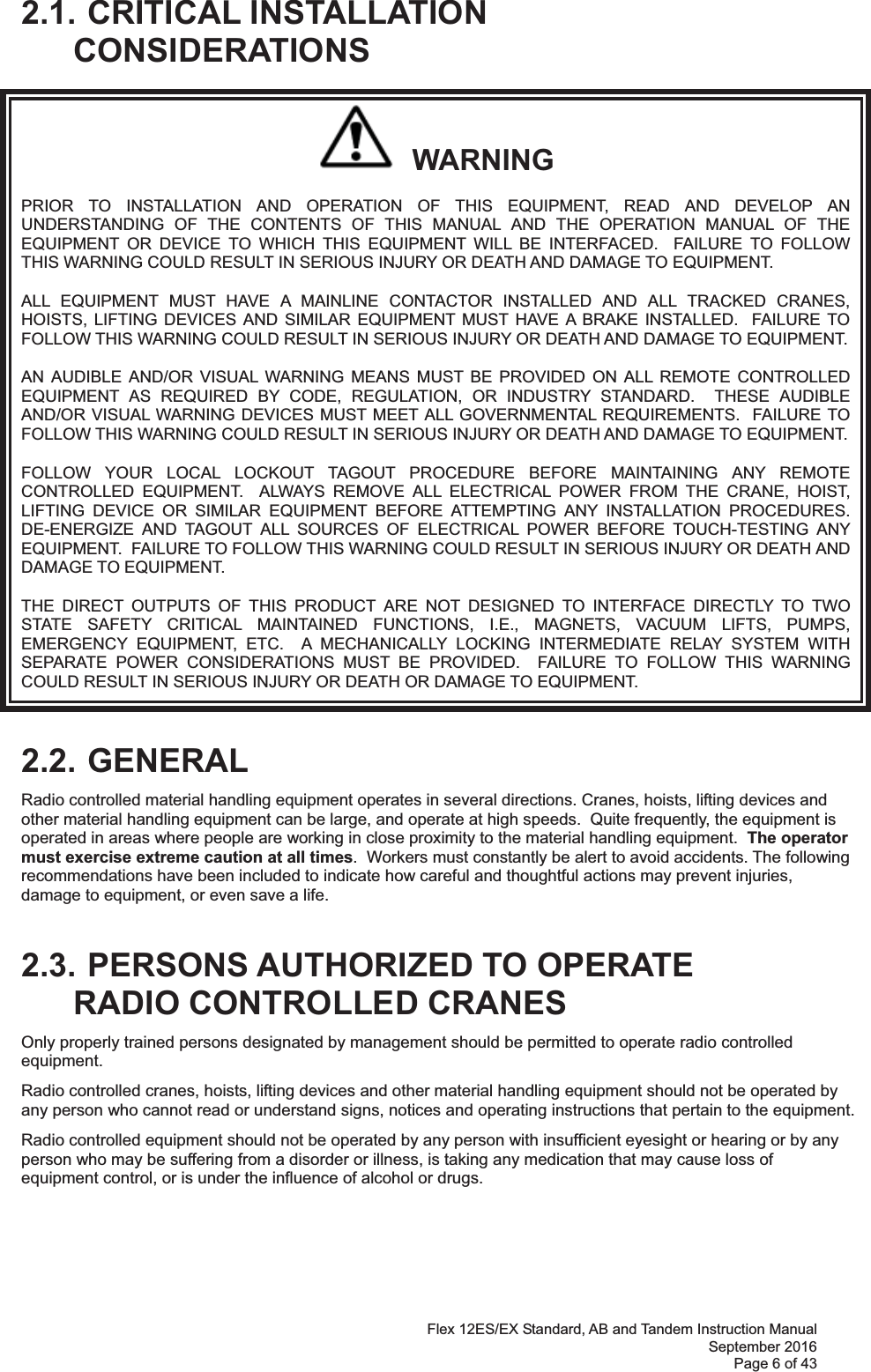 Flex 12ES/EX Standard, AB and Tandem Instruction Manual September 2016 Page 6 of 43  2.1. CRITICAL INSTALLATION CONSIDERATIONS   WARNING PRIOR TO INSTALLATION AND OPERATION OF THIS EQUIPMENT, READ AND DEVELOP AN UNDERSTANDING OF THE CONTENTS OF THIS MANUAL AND THE OPERATION MANUAL OF THE EQUIPMENT OR DEVICE TO WHICH THIS EQUIPMENT WILL BE INTERFACED.  FAILURE TO FOLLOW THIS WARNING COULD RESULT IN SERIOUS INJURY OR DEATH AND DAMAGE TO EQUIPMENT. ALL EQUIPMENT MUST HAVE A MAINLINE CONTACTOR INSTALLED AND ALL TRACKED CRANES, HOISTS, LIFTING DEVICES AND SIMILAR EQUIPMENT MUST HAVE A BRAKE INSTALLED.  FAILURE TO FOLLOW THIS WARNING COULD RESULT IN SERIOUS INJURY OR DEATH AND DAMAGE TO EQUIPMENT. AN AUDIBLE AND/OR VISUAL WARNING MEANS MUST BE PROVIDED ON ALL REMOTE CONTROLLED EQUIPMENT AS REQUIRED BY CODE, REGULATION, OR INDUSTRY STANDARD.  THESE AUDIBLE AND/OR VISUAL WARNING DEVICES MUST MEET ALL GOVERNMENTAL REQUIREMENTS.  FAILURE TO FOLLOW THIS WARNING COULD RESULT IN SERIOUS INJURY OR DEATH AND DAMAGE TO EQUIPMENT. FOLLOW YOUR LOCAL LOCKOUT TAGOUT PROCEDURE BEFORE MAINTAINING ANY REMOTE CONTROLLED EQUIPMENT.  ALWAYS REMOVE ALL ELECTRICAL POWER FROM THE CRANE, HOIST, LIFTING DEVICE OR SIMILAR EQUIPMENT BEFORE ATTEMPTING ANY INSTALLATION PROCEDURES.  DE-ENERGIZE AND TAGOUT ALL SOURCES OF ELECTRICAL POWER BEFORE TOUCH-TESTING ANY EQUIPMENT.  FAILURE TO FOLLOW THIS WARNING COULD RESULT IN SERIOUS INJURY OR DEATH AND DAMAGE TO EQUIPMENT. THE DIRECT OUTPUTS OF THIS PRODUCT ARE NOT DESIGNED TO INTERFACE DIRECTLY TO TWO STATE SAFETY CRITICAL MAINTAINED FUNCTIONS, I.E., MAGNETS, VACUUM LIFTS, PUMPS, EMERGENCY EQUIPMENT, ETC.  A MECHANICALLY LOCKING INTERMEDIATE RELAY SYSTEM WITH SEPARATE POWER CONSIDERATIONS MUST BE PROVIDED.  FAILURE TO FOLLOW THIS WARNING COULD RESULT IN SERIOUS INJURY OR DEATH OR DAMAGE TO EQUIPMENT.  2.2. GENERAL Radio controlled material handling equipment operates in several directions. Cranes, hoists, lifting devices and other material handling equipment can be large, and operate at high speeds.  Quite frequently, the equipment is operated in areas where people are working in close proximity to the material handling equipment.  The operator must exercise extreme caution at all times.  Workers must constantly be alert to avoid accidents. The following recommendations have been included to indicate how careful and thoughtful actions may prevent injuries, damage to equipment, or even save a life.   2.3. PERSONS AUTHORIZED TO OPERATE RADIO CONTROLLED CRANES Only properly trained persons designated by management should be permitted to operate radio controlled equipment. Radio controlled cranes, hoists, lifting devices and other material handling equipment should not be operated by any person who cannot read or understand signs, notices and operating instructions that pertain to the equipment. Radio controlled equipment should not be operated by any person with insufficient eyesight or hearing or by any person who may be suffering from a disorder or illness, is taking any medication that may cause loss of equipment control, or is under the influence of alcohol or drugs.     