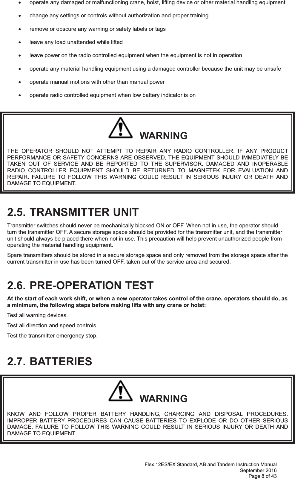 Flex 12ES/EX Standard, AB and Tandem Instruction Manual September 2016 Page 8 of 43 x  operate any damaged or malfunctioning crane, hoist, lifting device or other material handling equipment  x  change any settings or controls without authorization and proper training  x  remove or obscure any warning or safety labels or tags  x  leave any load unattended while lifted   x  leave power on the radio controlled equipment when the equipment is not in operation  x  operate any material handling equipment using a damaged controller because the unit may be unsafe  x  operate manual motions with other than manual power    x  operate radio controlled equipment when low battery indicator is on     WARNING THE OPERATOR SHOULD NOT ATTEMPT TO REPAIR ANY RADIO CONTROLLER. IF ANY PRODUCT PERFORMANCE OR SAFETY CONCERNS ARE OBSERVED, THE EQUIPMENT SHOULD IMMEDIATELY BE TAKEN OUT OF SERVICE AND BE REPORTED TO THE SUPERVISOR. DAMAGED AND INOPERABLE RADIO CONTROLLER EQUIPMENT SHOULD BE RETURNED TO MAGNETEK FOR EVALUATION AND REPAIR. FAILURE TO FOLLOW THIS WARNING COULD RESULT IN SERIOUS INJURY OR DEATH AND DAMAGE TO EQUIPMENT. 2.5. TRANSMITTER UNIT Transmitter switches should never be mechanically blocked ON or OFF. When not in use, the operator should turn the transmitter OFF. A secure storage space should be provided for the transmitter unit, and the transmitter unit should always be placed there when not in use. This precaution will help prevent unauthorized people from operating the material handling equipment. Spare transmitters should be stored in a secure storage space and only removed from the storage space after the current transmitter in use has been turned OFF, taken out of the service area and secured.  2.6. PRE-OPERATION TEST At the start of each work shift, or when a new operator takes control of the crane, operators should do, as a minimum, the following steps before making lifts with any crane or hoist:  Test all warning devices. Test all direction and speed controls. Test the transmitter emergency stop.  2.7. BATTERIES   WARNING KNOW AND FOLLOW PROPER BATTERY HANDLING, CHARGING AND DISPOSAL PROCEDURES. IMPROPER BATTERY PROCEDURES CAN CAUSE BATTERIES TO EXPLODE OR DO OTHER SERIOUS DAMAGE. FAILURE TO FOLLOW THIS WARNING COULD RESULT IN SERIOUS INJURY OR DEATH AND DAMAGE TO EQUIPMENT. 