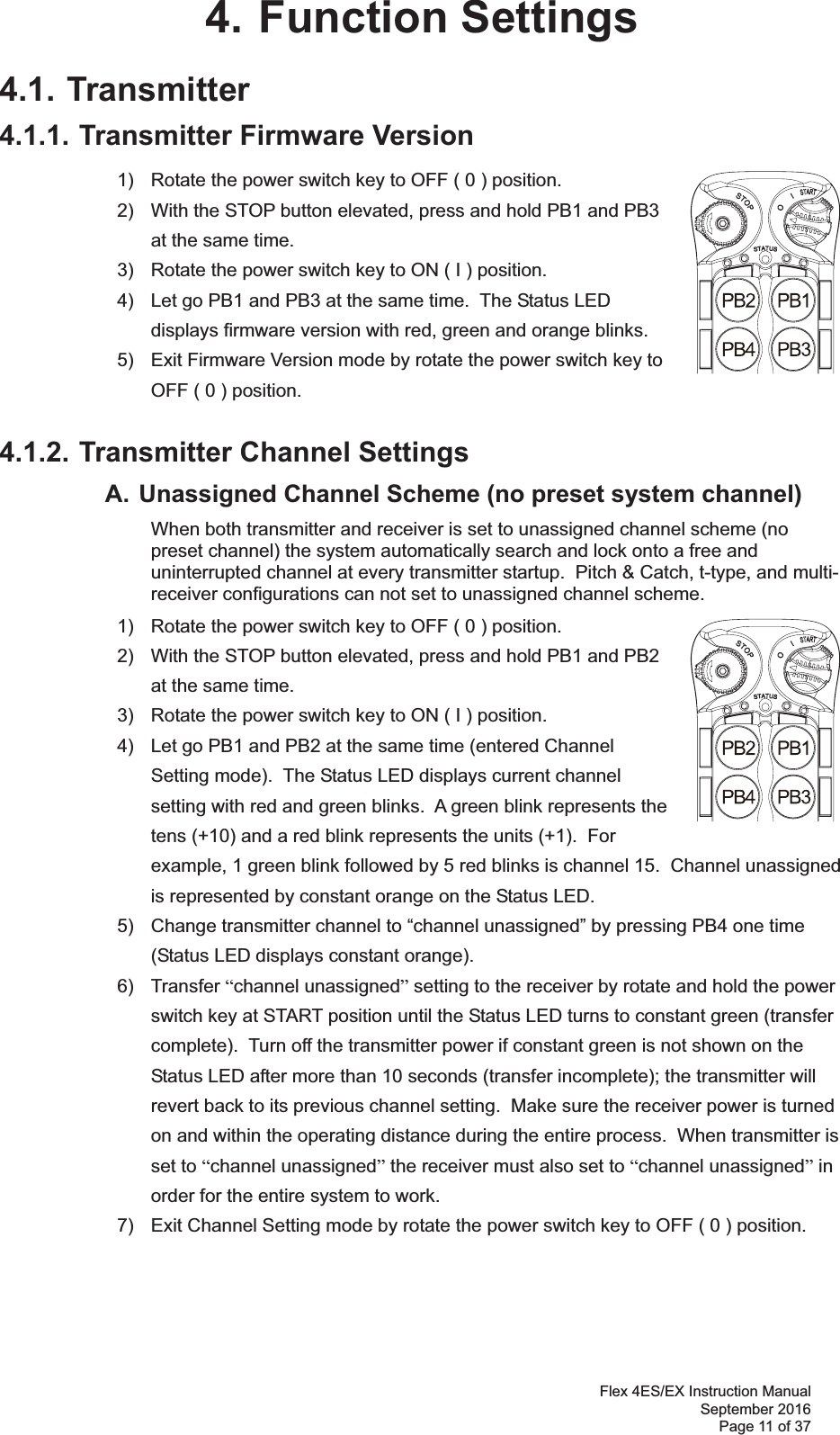 Flex 4ES/EX Instruction Manual September 2016 Page 11 of 37 4. Function Settings 4.1. Transmitter 4.1.1. Transmitter Firmware Version 1)  Rotate the power switch key to OFF ( 0 ) position. 2)  With the STOP button elevated, press and hold PB1 and PB3 at the same time. 3)  Rotate the power switch key to ON ( I ) position. 4)  Let go PB1 and PB3 at the same time.  The Status LED displays firmware version with red, green and orange blinks. 5)  Exit Firmware Version mode by rotate the power switch key to OFF ( 0 ) position. 4.1.2. Transmitter Channel Settings   A. Unassigned Channel Scheme (no preset system channel)    When both transmitter and receiver is set to unassigned channel scheme (no preset channel) the system automatically search and lock onto a free and uninterrupted channel at every transmitter startup.  Pitch &amp; Catch, t-type, and multi-receiver configurations can not set to unassigned channel scheme.       1)  Rotate the power switch key to OFF ( 0 ) position. 2)  With the STOP button elevated, press and hold PB1 and PB2 at the same time.3)  Rotate the power switch key to ON ( I ) position.4)  Let go PB1 and PB2 at the same time (entered Channel Setting mode).  The Status LED displays current channel setting with red and green blinks.  A green blink represents the tens (+10) and a red blink represents the units (+1).  For example, 1 green blink followed by 5 red blinks is channel 15.  Channel unassigned is represented by constant orange on the Status LED. 5)  Change transmitter channel to “channel unassigned” by pressing PB4 one time (Status LED displays constant orange). 6) Transfer “channel unassigned” setting to the receiver by rotate and hold the power switch key at START position until the Status LED turns to constant green (transfer complete).  Turn off the transmitter power if constant green is not shown on the Status LED after more than 10 seconds (transfer incomplete); the transmitter will revert back to its previous channel setting.  Make sure the receiver power is turned on and within the operating distance during the entire process.  When transmitter is set to “channel unassigned” the receiver must also set to “channel unassigned” in order for the entire system to work.   7)  Exit Channel Setting mode by rotate the power switch key to OFF ( 0 ) position.     