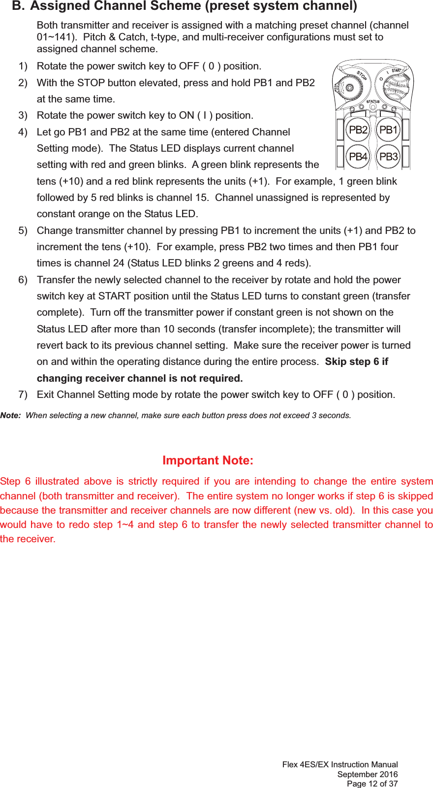 Flex 4ES/EX Instruction Manual September 2016 Page 12 of 37   B. Assigned Channel Scheme (preset system channel)   Both transmitter and receiver is assigned with a matching preset channel (channel 01~).  Pitch &amp; Catch, t-type, and multi-receiver configurations must set to assigned channel scheme.       1)  Rotate the power switch key to OFF ( 0 ) position. 2)  With the STOP button elevated, press and hold PB1 and PB2 at the same time.3)  Rotate the power switch key to ON ( I ) position.4)  Let go PB1 and PB2 at the same time (entered Channel Setting mode).  The Status LED displays current channel setting with red and green blinks.  A green blink represents the tens (+10) and a red blink represents the units (+1).  For example, 1 green blink followed by 5 red blinks is channel 15.  Channel unassigned is represented by constant orange on the Status LED. 5)  Change transmitter channel by pressing PB1 to increment the units (+1) and PB2 to increment the tens (+10).  For example, press PB2 two times and then PB1 four times is channel 24 (Status LED blinks 2 greens and 4 reds). 6)  Transfer the newly selected channel to the receiver by rotate and hold the power switch key at START position until the Status LED turns to constant green (transfer complete).  Turn off the transmitter power if constant green is not shown on the Status LED after more than 10 seconds (transfer incomplete); the transmitter will revert back to its previous channel setting.  Make sure the receiver power is turned on and within the operating distance during the entire process.  Skip step 6 if changing receiver channel is not required. 7)  Exit Channel Setting mode by rotate the power switch key to OFF ( 0 ) position. Note:  When selecting a new channel, make sure each button press does not exceed 3 seconds.  Important Note: Step 6 illustrated above is strictly required if you are intending to change the entire system channel (both transmitter and receiver).  The entire system no longer works if step 6 is skipped because the transmitter and receiver channels are now different (new vs. old).  In this case you would have to redo step 1~4 and step 6 to transfer the newly selected transmitter channel to the receiver.  