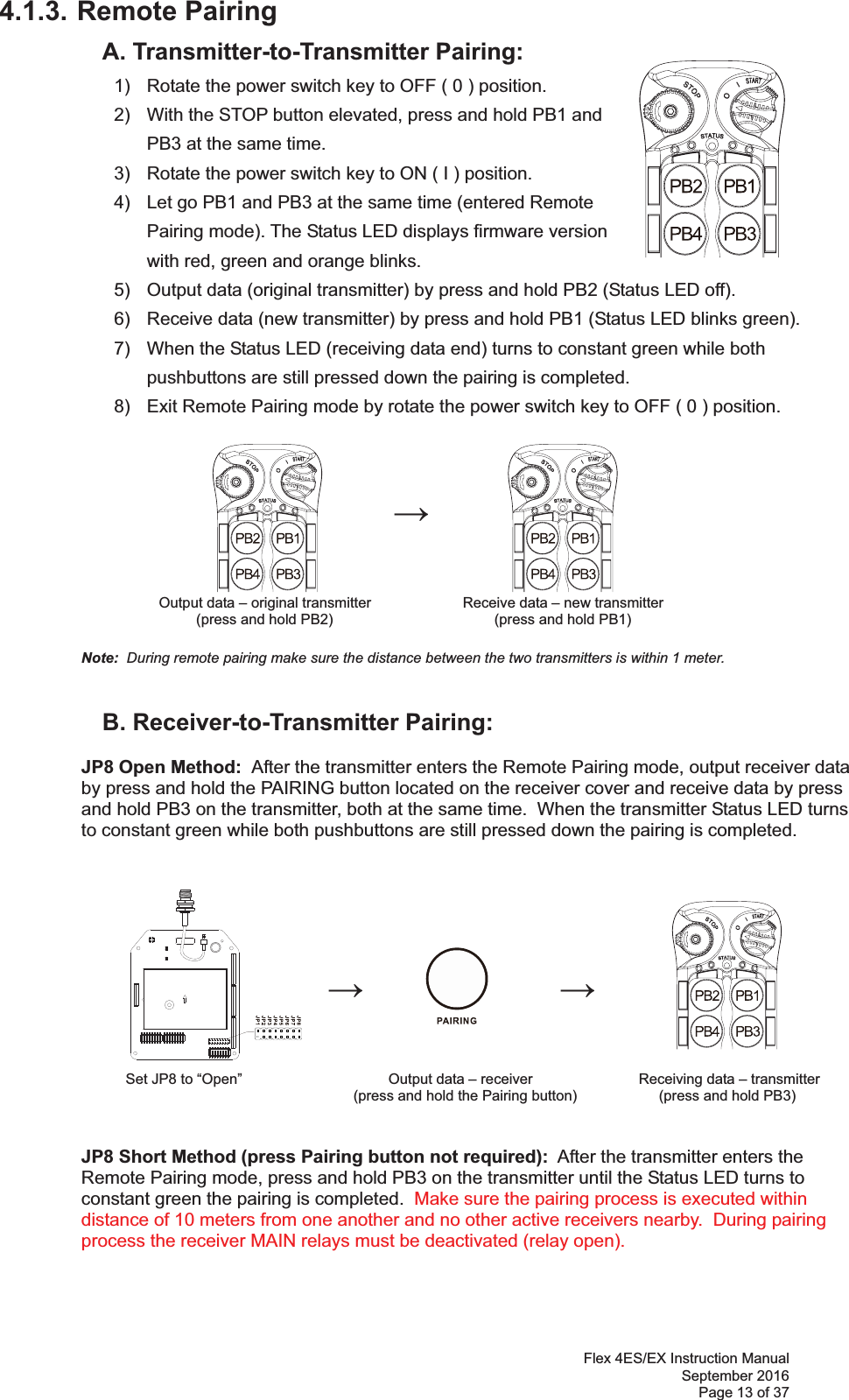 Flex 4ES/EX Instruction Manual September 2016 Page 13 of 37 4.1.3. Remote Pairing   A. Transmitter-to-Transmitter Pairing:   1)  Rotate the power switch key to OFF ( 0 ) position. 2)  With the STOP button elevated, press and hold PB1 and PB3 at the same time. 3)  Rotate the power switch key to ON ( I ) position.  4)  Let go PB1 and PB3 at the same time (entered Remote Pairing mode). The Status LED displays firmware version with red, green and orange blinks.   5)  Output data (original transmitter) by press and hold PB2 (Status LED off). 6)  Receive data (new transmitter) by press and hold PB1 (Status LED blinks green). 7)  When the Status LED (receiving data end) turns to constant green while both pushbuttons are still pressed down the pairing is completed. 8)  Exit Remote Pairing mode by rotate the power switch key to OFF ( 0 ) position.                 Output data – original transmitter      Receive data – new transmitter (press and hold PB2)                           (press and hold PB1)   Note:  During remote pairing make sure the distance between the two transmitters is within 1 meter.         B. Receiver-to-Transmitter Pairing:  JP8 Open Method:  After the transmitter enters the Remote Pairing mode, output receiver data  by press and hold the PAIRING button located on the receiver cover and receive data by press  and hold PB3 on the transmitter, both at the same time.  When the transmitter Status LED turns  to constant green while both pushbuttons are still pressed down the pairing is completed.                                                                   Set JP8 to “Open”                                    Output data – receiver              Receiving data – transmitter  (press and hold the Pairing button)                   (press and hold PB3)   JP8 Short Method (press Pairing button not required):  After the transmitter enters the  Remote Pairing mode, press and hold PB3 on the transmitter until the Status LED turns to  constant green the pairing is completed.  Make sure the pairing process is executed within distance of 10 meters from one another and no other active receivers nearby.  During pairing process the receiver MAIN relays must be deactivated (relay open).   