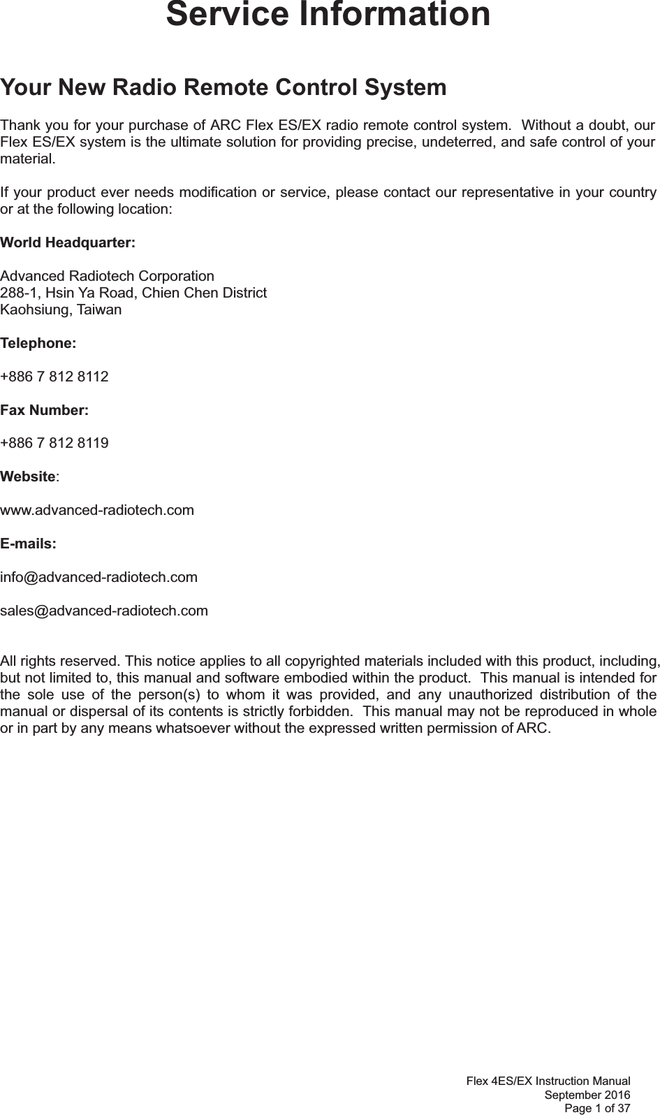 Flex 4ES/EX Instruction Manual September 2016 Page 1 of 37 Service Information   Your New Radio Remote Control System  Thank you for your purchase of ARC Flex ES/EX radio remote control system.  Without a doubt, our Flex ES/EX system is the ultimate solution for providing precise, undeterred, and safe control of your material.  If your product ever needs modification or service, please contact our representative in your country or at the following location:  World Headquarter:  Advanced Radiotech Corporation 288-1, Hsin Ya Road, Chien Chen District  Kaohsiung, Taiwan  Telephone:     +886 7 812 8112  Fax Number:    +886 7 812 8119   Website:     www.advanced-radiotech.com  E-mails:  info@advanced-radiotech.com  sales@advanced-radiotech.com   All rights reserved. This notice applies to all copyrighted materials included with this product, including, but not limited to, this manual and software embodied within the product.  This manual is intended for the sole use of the person(s) to whom it was provided, and any unauthorized distribution of the manual or dispersal of its contents is strictly forbidden.  This manual may not be reproduced in whole or in part by any means whatsoever without the expressed written permission of ARC.  