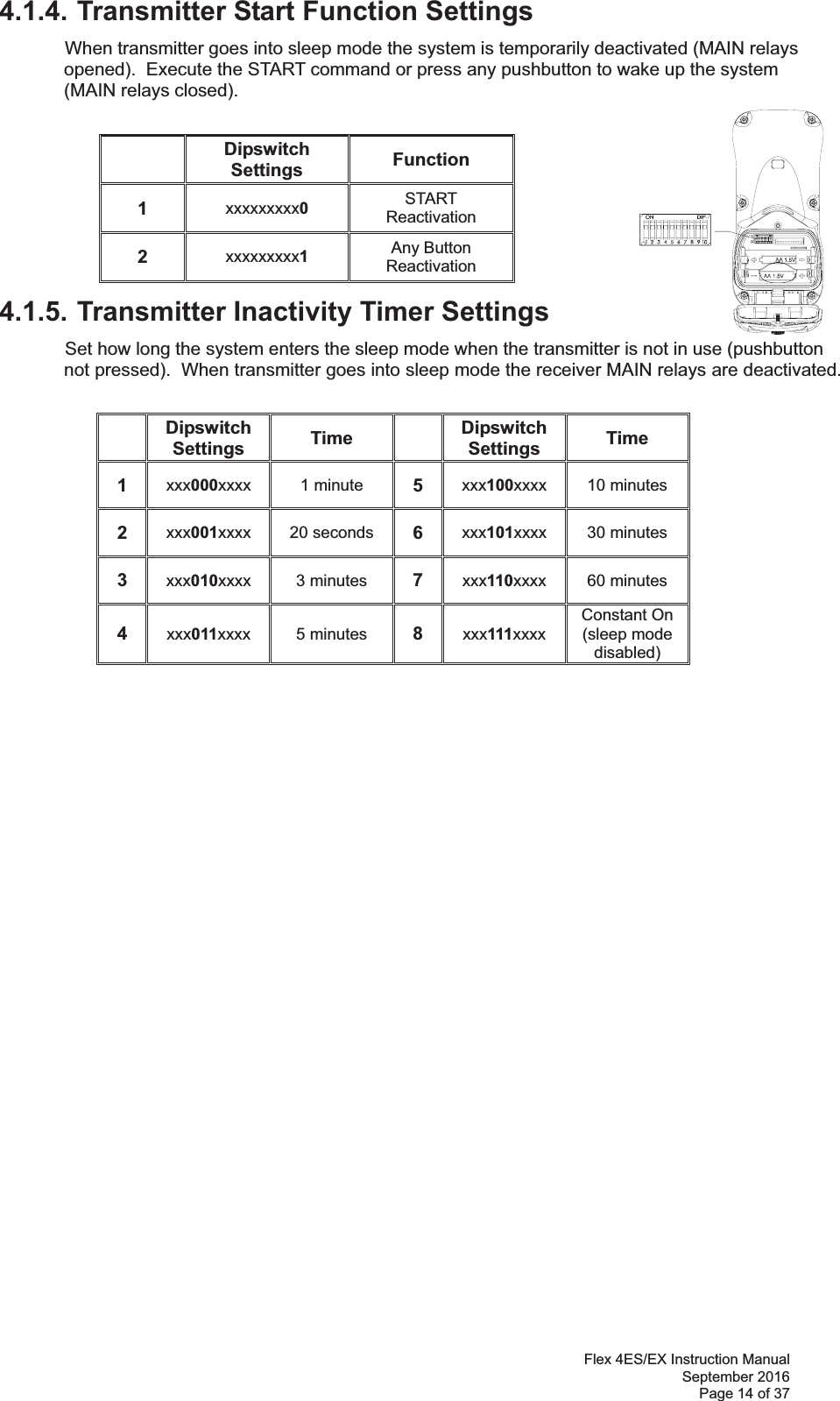 Flex 4ES/EX Instruction Manual September 2016 Page 14 of 37 4.1.4. Transmitter Start Function Settings  When transmitter goes into sleep mode the system is temporarily deactivated (MAIN relays opened).  Execute the START command or press any pushbutton to wake up the system (MAIN relays closed).           4.1.5. Transmitter Inactivity Timer Settings  Set how long the system enters the sleep mode when the transmitter is not in use (pushbutton not pressed).  When transmitter goes into sleep mode the receiver MAIN relays are deactivated.  Dipswitch Settings  Time  Dipswitch Settings  Time 1  xxx000xxxx  1 minute  5  xxx100xxxx  10 minutes 2  xxx001xxxx  20 seconds  6  xxx101xxxx  30 minutes 3  xxx010xxxx  3 minutes  7  xxx110xxxx  60 minutes 4  xxx011xxxx  5 minutes  8  xxx111xxxx Constant On (sleep mode disabled) Dipswitch Settings  Function 1  xxxxxxxxx0 START Reactivation 2  xxxxxxxxx1 Any Button  Reactivation