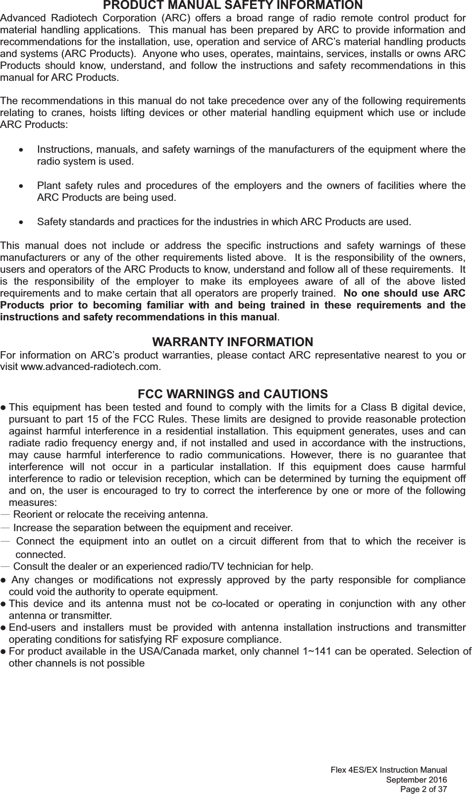 Flex 4ES/EX Instruction Manual September 2016 Page 2 of 37 PRODUCT MANUAL SAFETY INFORMATION Advanced Radiotech Corporation (ARC) offers a broad range of radio remote control product for material handling applications.  This manual has been prepared by ARC to provide information and recommendations for the installation, use, operation and service of ARC’s material handling products and systems (ARC Products).  Anyone who uses, operates, maintains, services, installs or owns ARC Products should know, understand, and follow the instructions and safety recommendations in this manual for ARC Products.  The recommendations in this manual do not take precedence over any of the following requirements relating to cranes, hoists lifting devices or other material handling equipment which use or include ARC Products:  x  Instructions, manuals, and safety warnings of the manufacturers of the equipment where the radio system is used.  x  Plant safety rules and procedures of the employers and the owners of facilities where the ARC Products are being used.  x  Safety standards and practices for the industries in which ARC Products are used.   This manual does not include or address the specific instructions and safety warnings of these manufacturers or any of the other requirements listed above.  It is the responsibility of the owners, users and operators of the ARC Products to know, understand and follow all of these requirements.  It is the responsibility of the employer to make its employees aware of all of the above listed requirements and to make certain that all operators are properly trained.  No one should use ARC Products prior to becoming familiar with and being trained in these requirements and the instructions and safety recommendations in this manual.    WARRANTY INFORMATION For information on ARC’s product warranties, please contact ARC representative nearest to you or visit www.advanced-radiotech.com.  FCC WARNINGS and CAUTIONS z This equipment has been tested and found to comply with the limits for a Class B digital device, pursuant to part 15 of the FCC Rules. These limits are designed to provide reasonable protection against harmful interference in a residential installation. This equipment generates, uses and can radiate radio frequency energy and, if not installed and used in accordance with the instructions, may cause harmful interference to radio communications. However, there is no guarantee that interference will not occur in a particular installation. If this equipment does cause harmful interference to radio or television reception, which can be determined by turning the equipment off and on, the user is encouraged to try to correct the interference by one or more of the following measures: ȹ Reorient or relocate the receiving antenna. ȹ Increase the separation between the equipment and receiver. ȹ Connect the equipment into an outlet on a circuit different from that to which the receiver is connected. ȹ Consult the dealer or an experienced radio/TV technician for help. z ġAny changes or modifications not expressly approved by the party responsible for compliance  could void the authority to operate equipment. z This device and its antenna must not be co-located or operating in conjunction with any other antenna or transmitter. z End-users and installers must be provided with antenna installation instructions and transmitter operating conditions for satisfying RF exposure compliance. z For product available in the USA/Canada market, only channel 1~ can be operated. Selection of other channels is not possible 