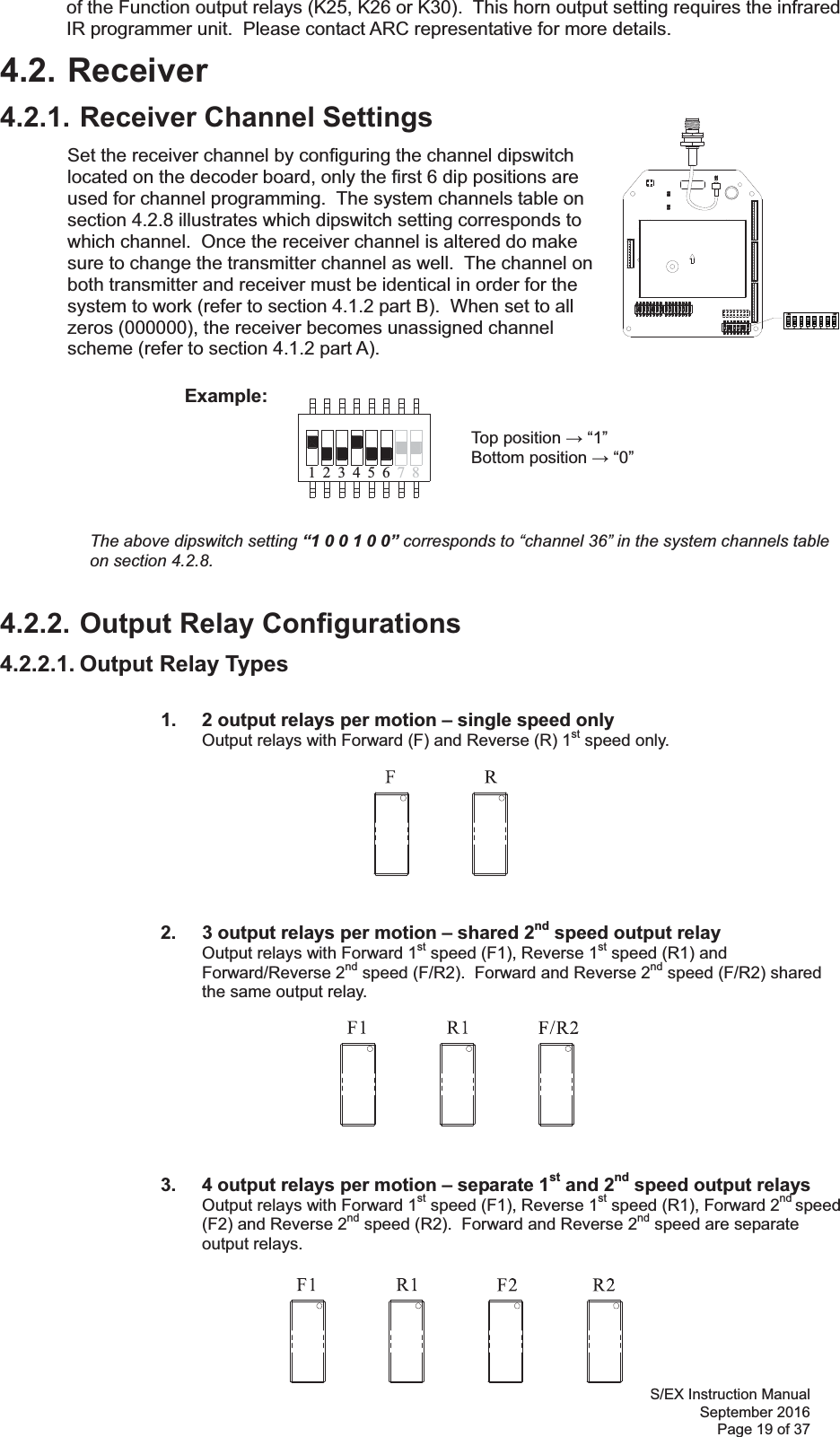 Flex 4ES/EX Instruction Manual September 2016 Page 19 of 37 71 423 56 8of the Function output relays (K25, K26 or K30).  This horn output setting requires the infrared IR programmer unit.  Please contact ARC representative for more details.  4.2. Receiver 4.2.1. Receiver Channel Settings Set the receiver channel by configuring the channel dipswitch located on the decoder board, only the first 6 dip positions are used for channel programming.  The system channels table on section 4.2.8 illustrates which dipswitch setting corresponds to which channel.  Once the receiver channel is altered do make sure to change the transmitter channel as well.  The channel on both transmitter and receiver must be identical in order for the system to work (refer to section 4.1.2 part B).  When set to all zeros (000000), the receiver becomes unassigned channel scheme (refer to section 4.1.2 part A).              Example:                Top position  “1”        Bottom position  “0”      The above dipswitch setting “1 0 0 1 0 0” corresponds to “channel 36” in the system channels table on section 4.2.8.4.2.2. Output Relay Configurations 4.2.2.1. Output Relay Types    1.   2 output relays per motion – single speed only Output relays with Forward (F) and Reverse (R) 1st speed only.                  2.   3 output relays per motion – shared 2nd speed output relay Output relays with Forward 1st speed (F1), Reverse 1st speed (R1) and Forward/Reverse 2nd speed (F/R2).  Forward and Reverse 2nd speed (F/R2) shared the same output relay.                     3.  4 output relays per motion – separate 1st and 2nd speed output relays Output relays with Forward 1st speed (F1), Reverse 1st speed (R1), Forward 2nd speed (F2) and Reverse 2nd speed (R2).  Forward and Reverse 2nd speed are separate output relays.    