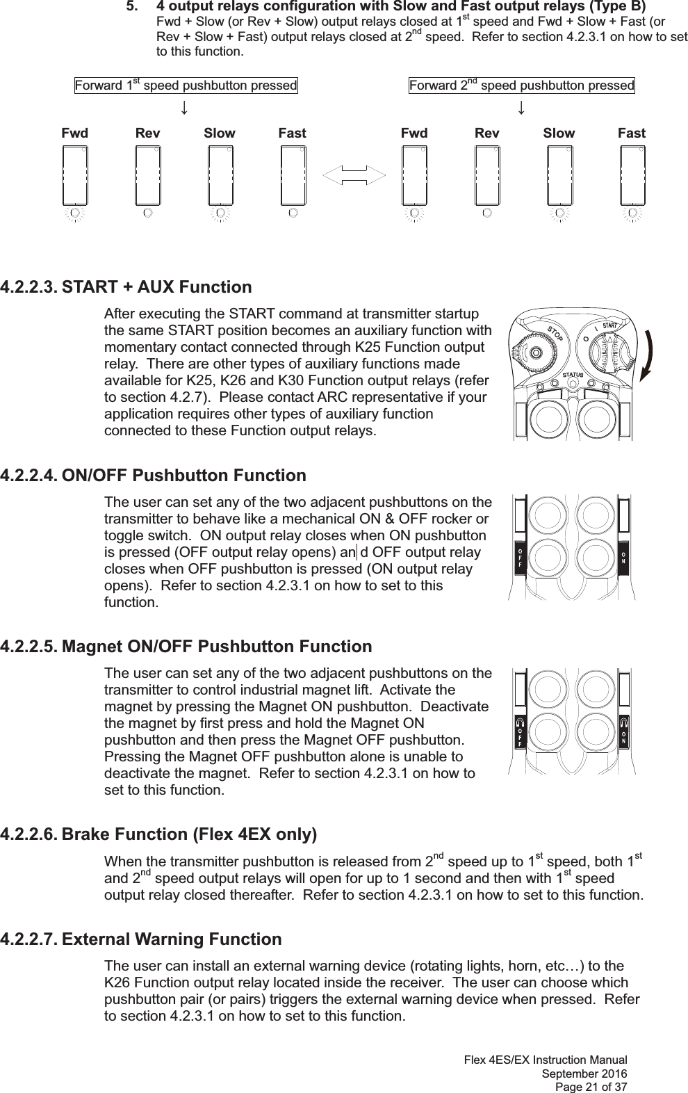 Flex 4ES/EX Instruction Manual September 2016 Page 21 of 37 Fwd Rev Slow Fast Fwd Rev Slow Fast 5.  4 output relays configuration with Slow and Fast output relays (Type B)   Fwd + Slow (or Rev + Slow) output relays closed at 1st speed and Fwd + Slow + Fast (or Rev + Slow + Fast) output relays closed at 2nd speed.  Refer to section 4.2.3.1 on how to set to this function.            Forward 1st speed pushbutton pressed                 Forward 2nd speed pushbutton pressed                       ġ ġ ġ ġ ġ ġġ         ġġġġġ    4.2.2.3. START + AUX Function After executing the START command at transmitter startup the same START position becomes an auxiliary function with momentary contact connected through K25 Function output relay.  There are other types of auxiliary functions made available for K25, K26 and K30 Function output relays (refer to section 4.2.7).  Please contact ARC representative if your application requires other types of auxiliary function connected to these Function output relays.       4.2.2.4. ON/OFF Pushbutton Function The user can set any of the two adjacent pushbuttons on the transmitter to behave like a mechanical ON &amp; OFF rocker or toggle switch.  ON output relay closes when ON pushbutton is pressed (OFF output relay opens) an d OFF output relay closes when OFF pushbutton is pressed (ON output relay opens).  Refer to section 4.2.3.1 on how to set to this function.     4.2.2.5. Magnet ON/OFF Pushbutton Function The user can set any of the two adjacent pushbuttons on the transmitter to control industrial magnet lift.  Activate the magnet by pressing the Magnet ON pushbutton.  Deactivate the magnet by first press and hold the Magnet ON pushbutton and then press the Magnet OFF pushbutton.  Pressing the Magnet OFF pushbutton alone is unable to deactivate the magnet.  Refer to section 4.2.3.1 on how to set to this function.    4.2.2.6. Brake Function (Flex 4EX only) When the transmitter pushbutton is released from 2nd speed up to 1st speed, both 1st and 2nd speed output relays will open for up to 1 second and then with 1st speed output relay closed thereafter.  Refer to section 4.2.3.1 on how to set to this function.    4.2.2.7. External Warning Function The user can install an external warning device (rotating lights, horn, etc…) to the K26 Function output relay located inside the receiver.  The user can choose which pushbutton pair (or pairs) triggers the external warning device when pressed.  Refer to section 4.2.3.1 on how to set to this function.  