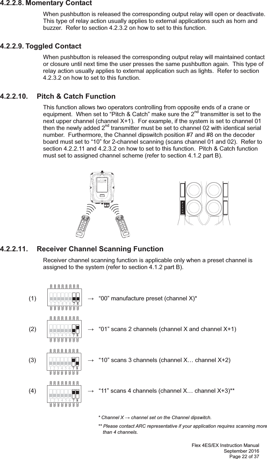 Flex 4ES/EX Instruction Manual September 2016 Page 22 of 37 41 32 65 874132 65 874231785641 2 3 65 784.2.2.8. Momentary Contact When pushbutton is released the corresponding output relay will open or deactivate.  This type of relay action usually applies to external applications such as horn and buzzer.  Refer to section 4.2.3.2 on how to set to this function.    4.2.2.9. Toggled Contact When pushbutton is released the corresponding output relay will maintained contact or closure until next time the user presses the same pushbutton again.  This type of relay action usually applies to external application such as lights.  Refer to section 4.2.3.2 on how to set to this function.  4.2.2.10.  Pitch &amp; Catch Function This function allows two operators controlling from opposite ends of a crane or equipment.  When set to “Pitch &amp; Catch” make sure the 2nd transmitter is set to the next upper channel (channel X+1).  For example, if the system is set to channel 01 then the newly added 2nd transmitter must be set to channel 02 with identical serial number.  Furthermore, the Channel dipswitch position #7 and #8 on the decoder board must set to “10” for 2-channel scanning (scans channel 01 and 02).  Refer to section 4.2.2.11 and 4.2.3.2 on how to set to this function.  Pitch &amp; Catch function must set to assigned channel scheme (refer to section 4.1.2 part B).             4.2.2.11.  Receiver Channel Scanning Function  Receiver channel scanning function is applicable only when a preset channel is assigned to the system (refer to section 4.1.2 part B).  (1)          “00” manufacture preset (channel X)*           (2)          “01” scans 2 channels (channel X and channel X+1)          (3)      “10” scans 3 channels (channel X… channel X+2)     (4)      “11” scans 4 channels (channel X… channel X+3)**       * Channel X  channel set on the Channel dipswitch.  ** Please contact ARC representative if your application requires scanning more  than 4 channels. 