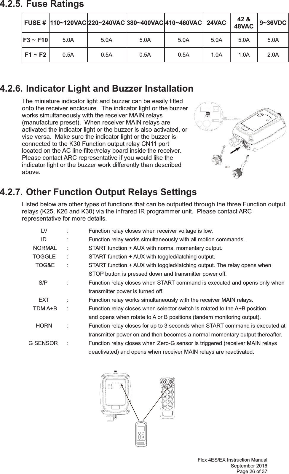 Flex 4ES/EX Instruction Manual September 2016 Page 26 of 37 4.2.5. Fuse Ratings FUSE #  110~120VAC 220~240VAC 380~400VAC 410~460VAC 24VAC  42 &amp; 48VAC  9~36VDCF3 ~ F10  5.0A 5.0A 5.0A 5.0A 5.0A 5.0A 5.0A F1 ~ F2  0.5A 0.5A 0.5A 0.5A 1.0A 1.0A 2.0A 4.2.6. Indicator Light and Buzzer Installation  The miniature indicator light and buzzer can be easily fitted onto the receiver enclosure.  The indicator light or the buzzer works simultaneously with the receiver MAIN relays (manufacture preset).  When receiver MAIN relays are activated the indicator light or the buzzer is also activated, or vise versa.  Make sure the indicator light or the buzzer is connected to the K30 Function output relay CN11 port located on the AC line filter/relay board inside the receiver.  Please contact ARC representative if you would like the indicator light or the buzzer work differently than described above.    4.2.7. Other Function Output Relays Settings Listed below are other types of functions that can be outputted through the three Function output relays (K25, K26 and K30) via the infrared IR programmer unit.  Please contact ARC representative for more details. LV :  Function relay closes when receiver voltage is low. ID  :  Function relay works simultaneously with all motion commands. NORMAL  :  START function + AUX with normal momentary output.   TOGGLE  :   START function + AUX with toggled/latching output.   TOG&amp;E  :   START function + AUX with toggled/latching output. The relay opens when STOP button is pressed down and transmitter power off.   S/P  :  Function relay closes when START command is executed and opens only when          transmitter power is turned off.   EXT  :  Function relay works simultaneously with the receiver MAIN relays.  TDM A+B  :  Function relay closes when selector switch is rotated to the A+B position         and opens when rotate to A or B positions (tandem monitoring output). HORN  :  Function relay closes for up to 3 seconds when START command is executed at  transmitter power on and then becomes a normal momentary output thereafter. G SENSOR  :  Function relay closes when Zero-G sensor is triggered (receiver MAIN relays deactivated) and opens when receiver MAIN relays are reactivated. 