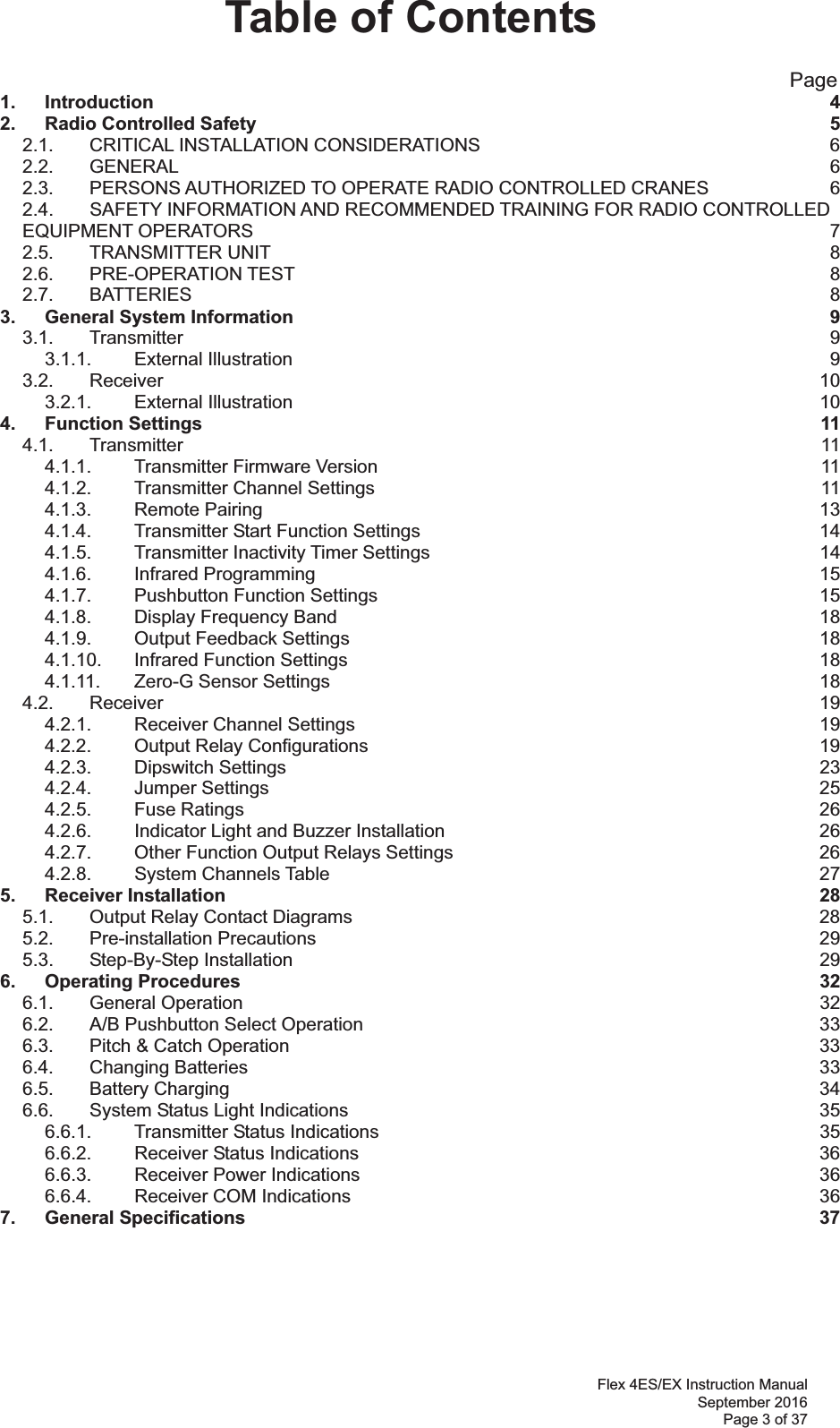 Flex 4ES/EX Instruction Manual September 2016 Page 3 of 37 Table of Contents                                                       Page 1. Introduction  42. Radio Controlled Safety  52.1. CRITICAL INSTALLATION CONSIDERATIONS  62.2. GENERAL  62.3. PERSONS AUTHORIZED TO OPERATE RADIO CONTROLLED CRANES  62.4. SAFETY INFORMATION AND RECOMMENDED TRAINING FOR RADIO CONTROLLED EQUIPMENT OPERATORS  72.5. TRANSMITTER UNIT  82.6. PRE-OPERATION TEST  82.7. BATTERIES  83. General System Information  93.1. Transmitter  93.1.1. External Illustration  93.2. Receiver  103.2.1. External Illustration  104. Function Settings  114.1. Transmitter  114.1.1. Transmitter Firmware Version  114.1.2. Transmitter Channel Settings  114.1.3. Remote Pairing  134.1.4. Transmitter Start Function Settings  144.1.5. Transmitter Inactivity Timer Settings  144.1.6. Infrared Programming  154.1.7. Pushbutton Function Settings  154.1.8. Display Frequency Band  184.1.9. Output Feedback Settings  184.1.10. Infrared Function Settings  184.1.11. Zero-G Sensor Settings  184.2. Receiver  194.2.1. Receiver Channel Settings  194.2.2. Output Relay Configurations  194.2.3. Dipswitch Settings  234.2.4. Jumper Settings  254.2.5. Fuse Ratings  264.2.6. Indicator Light and Buzzer Installation  264.2.7. Other Function Output Relays Settings  264.2.8. System Channels Table  275. Receiver Installation  285.1. Output Relay Contact Diagrams  285.2. Pre-installation Precautions  295.3. Step-By-Step Installation  296. Operating Procedures  326.1. General Operation  326.2. A/B Pushbutton Select Operation  336.3. Pitch &amp; Catch Operation  336.4. Changing Batteries  336.5. Battery Charging  346.6. System Status Light Indications  356.6.1. Transmitter Status Indications  356.6.2. Receiver Status Indications  366.6.3. Receiver Power Indications  366.6.4. Receiver COM Indications  367. General Specifications  37