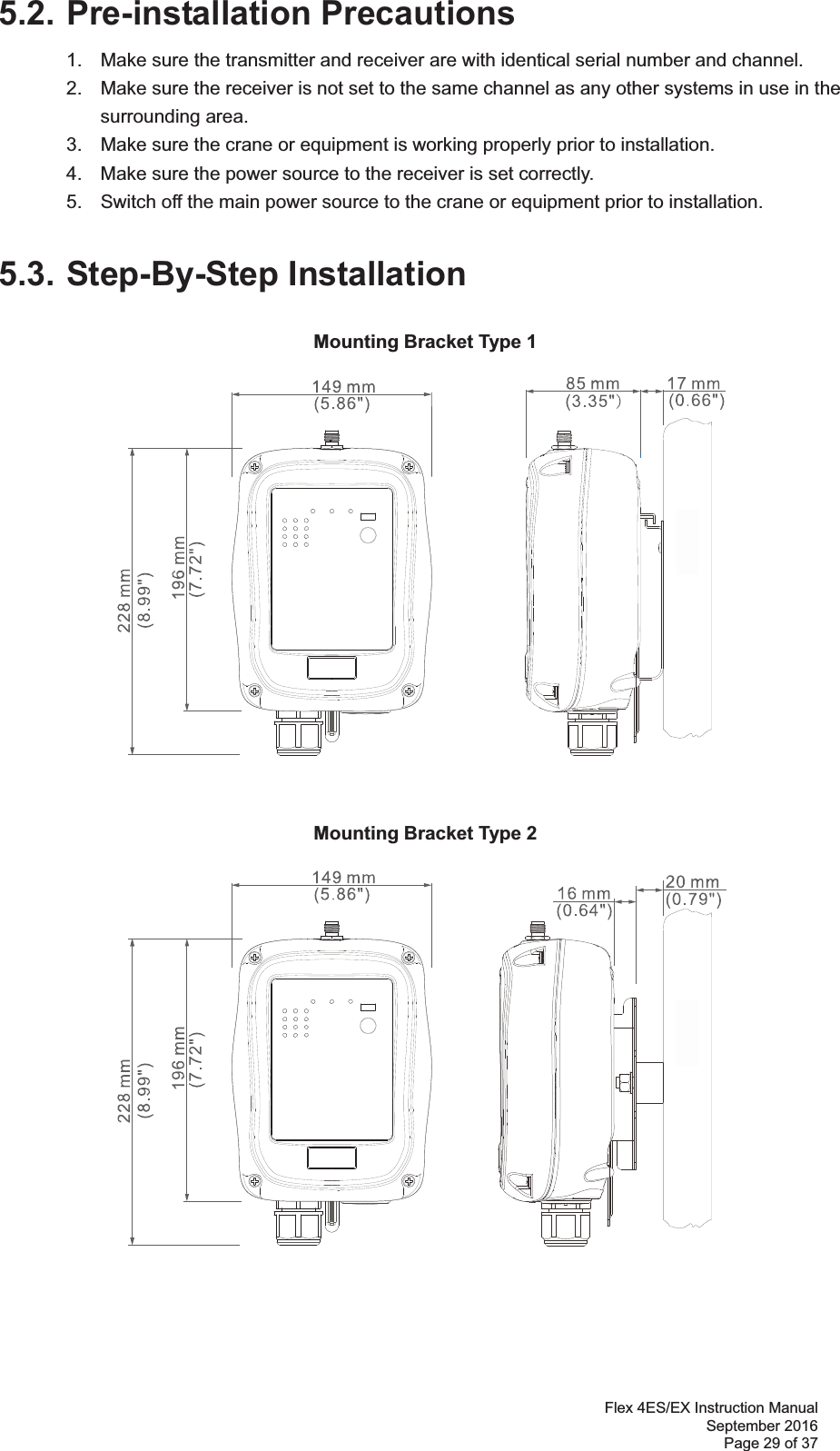 Flex 4ES/EX Instruction Manual September 2016 Page 29 of 37 5.2. Pre-installation Precautions 1.  Make sure the transmitter and receiver are with identical serial number and channel.   2.  Make sure the receiver is not set to the same channel as any other systems in use in the   surrounding area.  3.  Make sure the crane or equipment is working properly prior to installation.   4.  Make sure the power source to the receiver is set correctly.   5.  Switch off the main power source to the crane or equipment prior to installation.  5.3. Step-By-Step Installation Mounting Bracket Type 1 Mounting Bracket Type 2 