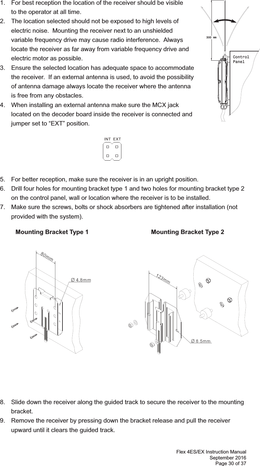 Flex 4ES/EX Instruction Manual September 2016 Page 30 of 37    1.  For best reception the location of the receiver should be visible    to the operator at all time.   2.  The location selected should not be exposed to high levels of electric noise.  Mounting the receiver next to an unshielded variable frequency drive may cause radio interference.  Always locate the receiver as far away from variable frequency drive and electric motor as possible.  3.  Ensure the selected location has adequate space to accommodate the receiver.  If an external antenna is used, to avoid the possibility of antenna damage always locate the receiver where the antenna is free from any obstacles.  4.  When installing an external antenna make sure the MCX jack located on the decoder board inside the receiver is connected and jumper set to “EXT” position.         5.  For better reception, make sure the receiver is in an upright position. 6.  Drill four holes for mounting bracket type 1 and two holes for mounting bracket type 2 on the control panel, wall or location where the receiver is to be installed.   7.  Make sure the screws, bolts or shock absorbers are tightened after installation (not provided with the system). !           Mounting Bracket Type 1               Mounting Bracket Type 2 !!!!!!!!!!!!!!!!!!!!  8.  Slide down the receiver along the guided track to secure the receiver to the mounting bracket.  9.  Remove the receiver by pressing down the bracket release and pull the receiver upward until it clears the guided track.!!300 mmControlPanel