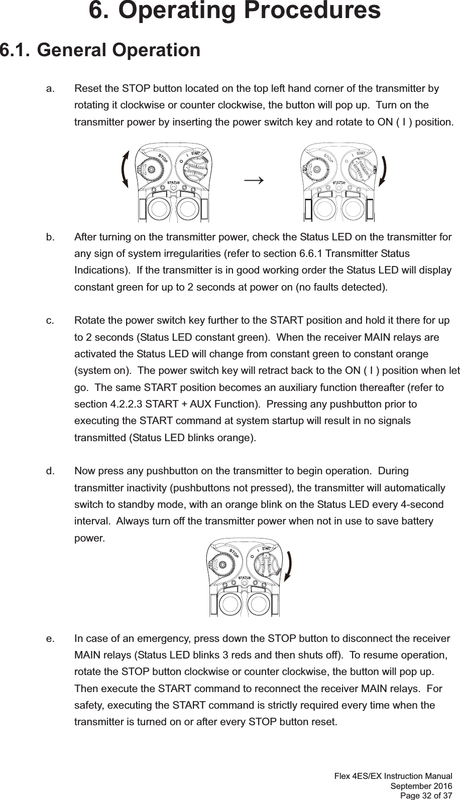 Flex 4ES/EX Instruction Manual September 2016 Page 32 of 37 6. Operating Procedures 6.1. General Operation     a.  Reset the STOP button located on the top left hand corner of the transmitter by rotating it clockwise or counter clockwise, the button will pop up.  Turn on the transmitter power by inserting the power switch key and rotate to ON ( I ) position.         b.  After turning on the transmitter power, check the Status LED on the transmitter for any sign of system irregularities (refer to section 6.6.1 Transmitter Status Indications).  If the transmitter is in good working order the Status LED will display constant green for up to 2 seconds at power on (no faults detected).  c.  Rotate the power switch key further to the START position and hold it there for up to 2 seconds (Status LED constant green).  When the receiver MAIN relays are activated the Status LED will change from constant green to constant orange (system on).  The power switch key will retract back to the ON ( I ) position when let go.  The same START position becomes an auxiliary function thereafter (refer to section 4.2.2.3 START + AUX Function).  Pressing any pushbutton prior to executing the START command at system startup will result in no signals transmitted (Status LED blinks orange).    d.  Now press any pushbutton on the transmitter to begin operation.  During transmitter inactivity (pushbuttons not pressed), the transmitter will automatically switch to standby mode, with an orange blink on the Status LED every 4-second interval.  Always turn off the transmitter power when not in use to save battery power.         e.  In case of an emergency, press down the STOP button to disconnect the receiver MAIN relays (Status LED blinks 3 reds and then shuts off).  To resume operation, rotate the STOP button clockwise or counter clockwise, the button will pop up.  Then execute the START command to reconnect the receiver MAIN relays.  For safety, executing the START command is strictly required every time when the transmitter is turned on or after every STOP button reset.      