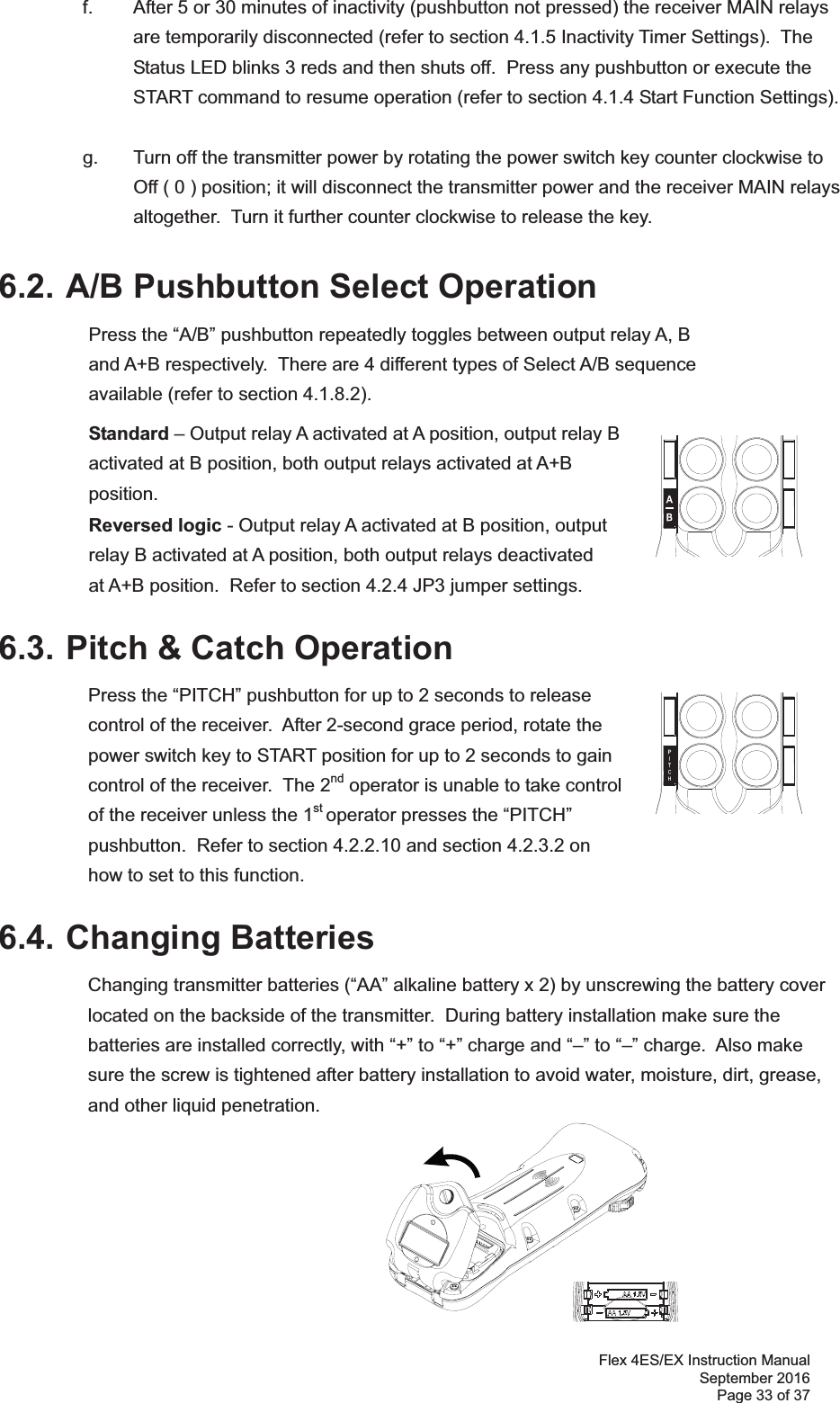 Flex 4ES/EX Instruction Manual September 2016 Page 33 of 37  f.  After 5 or 30 minutes of inactivity (pushbutton not pressed) the receiver MAIN relays are temporarily disconnected (refer to section 4.1.5 Inactivity Timer Settings).  The Status LED blinks 3 reds and then shuts off.  Press any pushbutton or execute the START command to resume operation (refer to section 4.1.4 Start Function Settings).    g.  Turn off the transmitter power by rotating the power switch key counter clockwise to Off ( 0 ) position; it will disconnect the transmitter power and the receiver MAIN relays altogether.  Turn it further counter clockwise to release the key.    6.2. A/B Pushbutton Select Operation   Press the “A/B” pushbutton repeatedly toggles between output relay A, B and A+B respectively.  There are 4 different types of Select A/B sequence available (refer to section 4.1.8.2).   Standard – Output relay A activated at A position, output relay B activated at B position, both output relays activated at A+B position.  Reversed logic - Output relay A activated at B position, output relay B activated at A position, both output relays deactivated at A+B position.  Refer to section 4.2.4 JP3 jumper settings. 6.3. Pitch &amp; Catch Operation  Press the “PITCH” pushbutton for up to 2 seconds to release control of the receiver.  After 2-second grace period, rotate the power switch key to START position for up to 2 seconds to gain control of the receiver.  The 2nd operator is unable to take control of the receiver unless the 1st operator presses the “PITCH” pushbutton.  Refer to section 4.2.2.10 and section 4.2.3.2 on  how to set to this function.      6.4. Changing Batteries Changing transmitter batteries (“AA” alkaline battery x 2) by unscrewing the battery cover located on the backside of the transmitter.  During battery installation make sure the batteries are installed correctly, with “+” to “+” charge and “–” to “–” charge.  Also make sure the screw is tightened after battery installation to avoid water, moisture, dirt, grease, and other liquid penetration.      