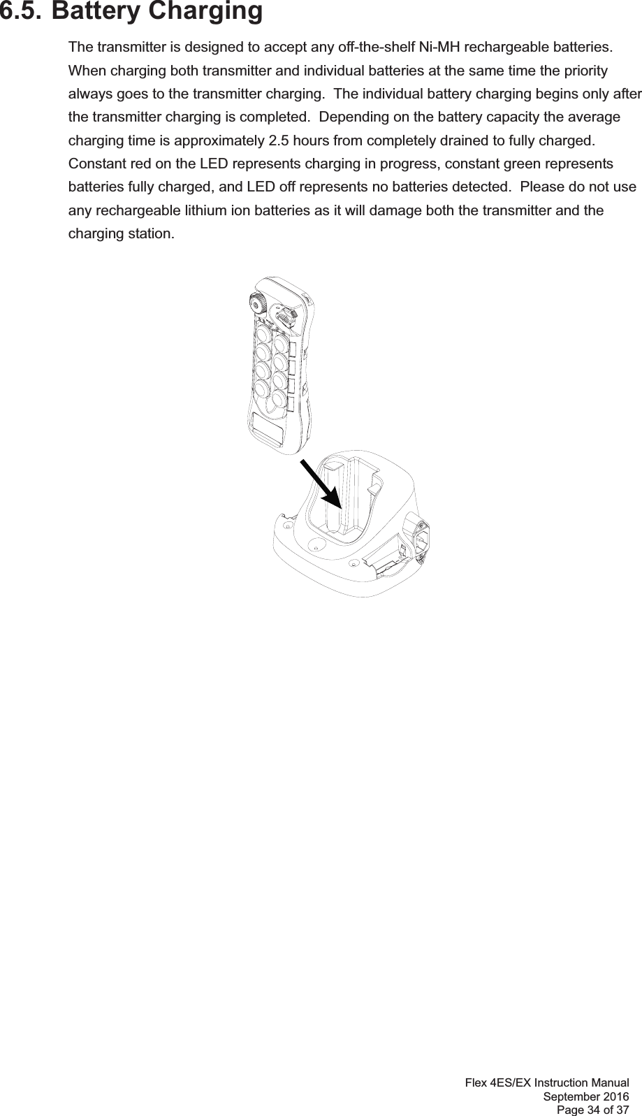 Flex 4ES/EX Instruction Manual September 2016 Page 34 of 37 6.5. Battery Charging The transmitter is designed to accept any off-the-shelf Ni-MH rechargeable batteries.  When charging both transmitter and individual batteries at the same time the priority always goes to the transmitter charging.  The individual battery charging begins only after the transmitter charging is completed.  Depending on the battery capacity the average charging time is approximately 2.5 hours from completely drained to fully charged.  Constant red on the LED represents charging in progress, constant green represents batteries fully charged, and LED off represents no batteries detected.  Please do not use any rechargeable lithium ion batteries as it will damage both the transmitter and the charging station.                   