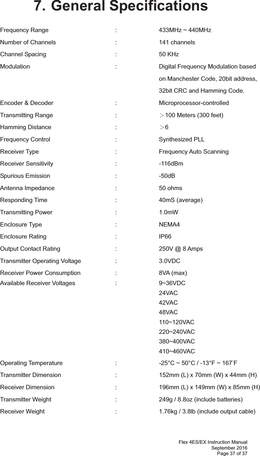 Flex 4ES/EX Instruction Manual September 2016 Page 37 of 37 7. General Specifications Frequency Range    :  433MHz ~ 440MHz   Number of Channels      :     channels Channel Spacing     :  50 KHz Modulation    :    Digital Frequency Modulation based  on Manchester Code, 20bit address,  32bit CRC and Hamming Code. Encoder &amp; Decoder   :  Microprocessor-controlled  Transmitting Range   :  烍100 Meters (300 feet) Hamming Distance   :  烍6 Frequency Control   :  Synthesized PLL  Receiver Type    :  Frequency Auto Scanning  Receiver Sensitivity   :  -116dBm  Spurious Emission   :  -50dB Antenna Impedance    :  50 ohms Responding Time    :  40mS (average) Transmitting Power   :  1.0mW  Enclosure Type    :  NEMA4 Enclosure Rating    :  IP66 Output Contact Rating      :    250V @ 8 Amps Transmitter Operating Voltage    :    3.0VDC  Receiver Power Consumption  :  8VA (max) Available Receiver Voltages    :    9~36VDC   24VAC 42VAC 48VAC 110~120VAC         220~240VAC         380~400VAC         410~460VAC Operating Temperature      :    -25°C ~ 50°C / -13°F ~ 167ƱF  Transmitter Dimension      :    152mm (L) x 70mm (W) x 44mm (H) Receiver Dimension      :    196mm (L) x 149mm (W) x 85mm (H) Transmitter Weight      :    249g / 8.8oz (include batteries) Receiver Weight        :    1.76kg / 3.8lb (include output cable) 