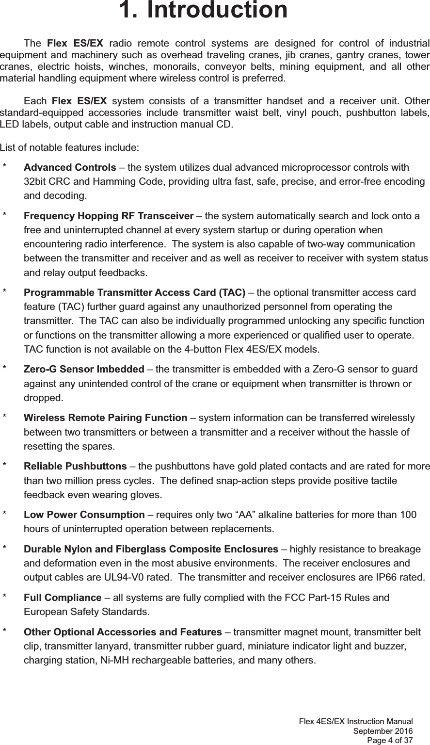 Flex 4ES/EX Instruction Manual September 2016 Page 4 of 37 1. Introduction The  Flex ES/EX radio remote control systems are designed for control of industrial equipment and machinery such as overhead traveling cranes, jib cranes, gantry cranes, tower cranes, electric hoists, winches, monorails, conveyor belts, mining equipment, and all other material handling equipment where wireless control is preferred.  Each  Flex ES/EX system consists of a transmitter handset and a receiver unit. Other standard-equipped accessories include transmitter waist belt, vinyl pouch, pushbutton labels, LED labels, output cable and instruction manual CD.  List of notable features include:  *  Advanced Controls – the system utilizes dual advanced microprocessor controls with 32bit CRC and Hamming Code, providing ultra fast, safe, precise, and error-free encoding and decoding.   *  Frequency Hopping RF Transceiver – the system automatically search and lock onto a free and uninterrupted channel at every system startup or during operation when encountering radio interference.  The system is also capable of two-way communication between the transmitter and receiver and as well as receiver to receiver with system status and relay output feedbacks.  *  Programmable Transmitter Access Card (TAC) – the optional transmitter access card feature (TAC) further guard against any unauthorized personnel from operating the transmitter.  The TAC can also be individually programmed unlocking any specific function or functions on the transmitter allowing a more experienced or qualified user to operate.  TAC function is not available on the 4-button Flex 4ES/EX models.  *  Zero-G Sensor Imbedded – the transmitter is embedded with a Zero-G sensor to guard against any unintended control of the crane or equipment when transmitter is thrown or dropped.  *  Wireless Remote Pairing Function – system information can be transferred wirelessly between two transmitters or between a transmitter and a receiver without the hassle of resetting the spares.  *  Reliable Pushbuttons – the pushbuttons have gold plated contacts and are rated for more than two million press cycles.  The defined snap-action steps provide positive tactile feedback even wearing gloves.  *  Low Power Consumption – requires only two “AA” alkaline batteries for more than 100 hours of uninterrupted operation between replacements.     *  Durable Nylon and Fiberglass Composite Enclosures – highly resistance to breakage and deformation even in the most abusive environments.  The receiver enclosures and output cables are UL94-V0 rated.  The transmitter and receiver enclosures are IP66 rated.  *  Full Compliance – all systems are fully complied with the FCC Part-15 Rules and European Safety Standards.  *  Other Optional Accessories and Features – transmitter magnet mount, transmitter belt clip, transmitter lanyard, transmitter rubber guard, miniature indicator light and buzzer, charging station, Ni-MH rechargeable batteries, and many others. 