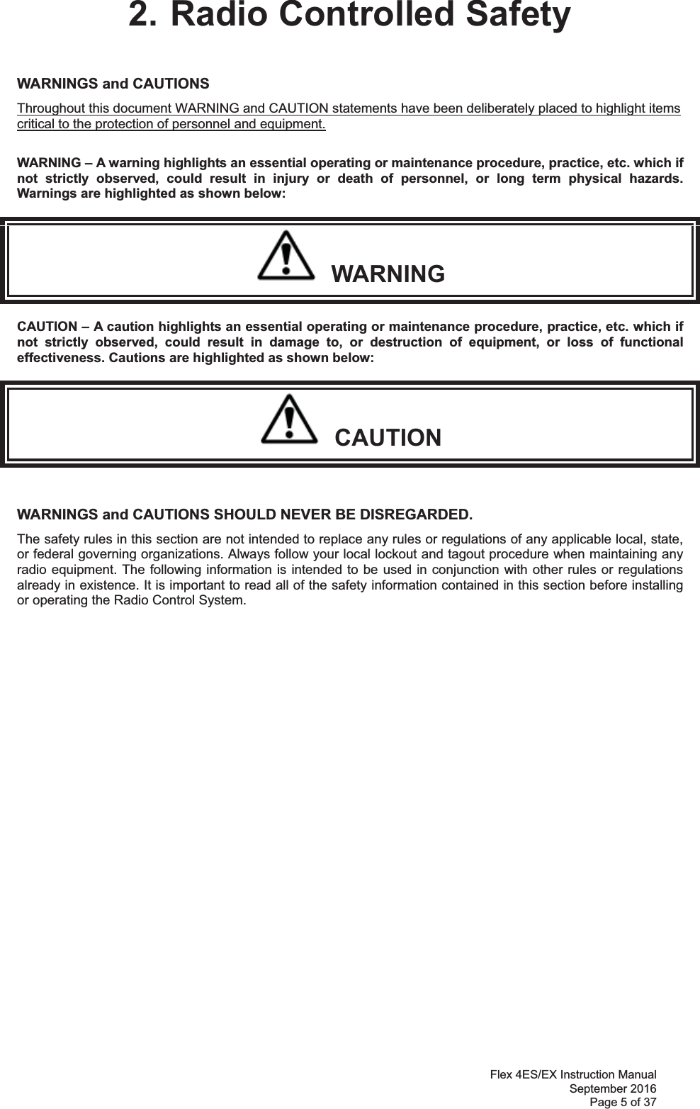 Flex 4ES/EX Instruction Manual September 2016 Page 5 of 37 2. Radio Controlled Safety WARNINGS and CAUTIONS     Throughout this document WARNING and CAUTION statements have been deliberately placed to highlight items critical to the protection of personnel and equipment.  WARNING – A warning highlights an essential operating or maintenance procedure, practice, etc. which if not strictly observed, could result in injury or death of personnel, or long term physical hazards. Warnings are highlighted as shown below:   WARNING CAUTION – A caution highlights an essential operating or maintenance procedure, practice, etc. which if not strictly observed, could result in damage to, or destruction of equipment, or loss of functional effectiveness. Cautions are highlighted as shown below:   CAUTION  WARNINGS and CAUTIONS SHOULD NEVER BE DISREGARDED. The safety rules in this section are not intended to replace any rules or regulations of any applicable local, state, or federal governing organizations. Always follow your local lockout and tagout procedure when maintaining any radio equipment. The following information is intended to be used in conjunction with other rules or regulations already in existence. It is important to read all of the safety information contained in this section before installing or operating the Radio Control System.                 