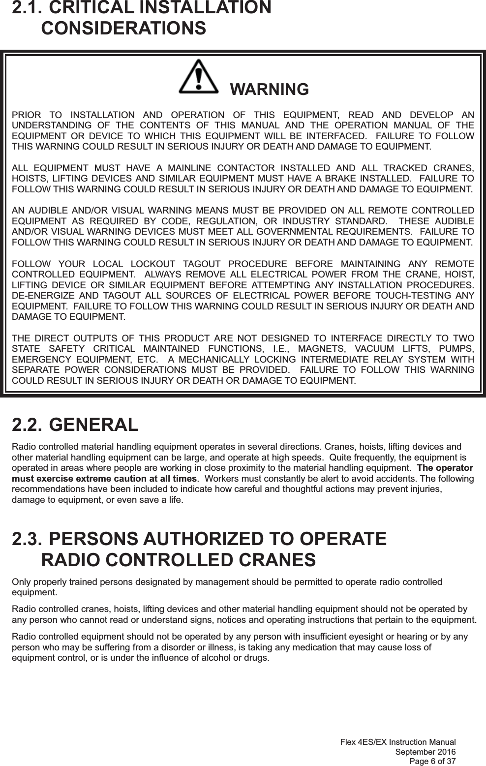 Flex 4ES/EX Instruction Manual September 2016 Page 6 of 37  2.1. CRITICAL INSTALLATION CONSIDERATIONS   WARNING PRIOR TO INSTALLATION AND OPERATION OF THIS EQUIPMENT, READ AND DEVELOP AN UNDERSTANDING OF THE CONTENTS OF THIS MANUAL AND THE OPERATION MANUAL OF THE EQUIPMENT OR DEVICE TO WHICH THIS EQUIPMENT WILL BE INTERFACED.  FAILURE TO FOLLOW THIS WARNING COULD RESULT IN SERIOUS INJURY OR DEATH AND DAMAGE TO EQUIPMENT. ALL EQUIPMENT MUST HAVE A MAINLINE CONTACTOR INSTALLED AND ALL TRACKED CRANES, HOISTS, LIFTING DEVICES AND SIMILAR EQUIPMENT MUST HAVE A BRAKE INSTALLED.  FAILURE TO FOLLOW THIS WARNING COULD RESULT IN SERIOUS INJURY OR DEATH AND DAMAGE TO EQUIPMENT. AN AUDIBLE AND/OR VISUAL WARNING MEANS MUST BE PROVIDED ON ALL REMOTE CONTROLLED EQUIPMENT AS REQUIRED BY CODE, REGULATION, OR INDUSTRY STANDARD.  THESE AUDIBLE AND/OR VISUAL WARNING DEVICES MUST MEET ALL GOVERNMENTAL REQUIREMENTS.  FAILURE TO FOLLOW THIS WARNING COULD RESULT IN SERIOUS INJURY OR DEATH AND DAMAGE TO EQUIPMENT. FOLLOW YOUR LOCAL LOCKOUT TAGOUT PROCEDURE BEFORE MAINTAINING ANY REMOTE CONTROLLED EQUIPMENT.  ALWAYS REMOVE ALL ELECTRICAL POWER FROM THE CRANE, HOIST, LIFTING DEVICE OR SIMILAR EQUIPMENT BEFORE ATTEMPTING ANY INSTALLATION PROCEDURES.  DE-ENERGIZE AND TAGOUT ALL SOURCES OF ELECTRICAL POWER BEFORE TOUCH-TESTING ANY EQUIPMENT.  FAILURE TO FOLLOW THIS WARNING COULD RESULT IN SERIOUS INJURY OR DEATH AND DAMAGE TO EQUIPMENT. THE DIRECT OUTPUTS OF THIS PRODUCT ARE NOT DESIGNED TO INTERFACE DIRECTLY TO TWO STATE SAFETY CRITICAL MAINTAINED FUNCTIONS, I.E., MAGNETS, VACUUM LIFTS, PUMPS, EMERGENCY EQUIPMENT, ETC.  A MECHANICALLY LOCKING INTERMEDIATE RELAY SYSTEM WITH SEPARATE POWER CONSIDERATIONS MUST BE PROVIDED.  FAILURE TO FOLLOW THIS WARNING COULD RESULT IN SERIOUS INJURY OR DEATH OR DAMAGE TO EQUIPMENT.  2.2. GENERAL Radio controlled material handling equipment operates in several directions. Cranes, hoists, lifting devices and other material handling equipment can be large, and operate at high speeds.  Quite frequently, the equipment is operated in areas where people are working in close proximity to the material handling equipment.  The operator must exercise extreme caution at all times.  Workers must constantly be alert to avoid accidents. The following recommendations have been included to indicate how careful and thoughtful actions may prevent injuries, damage to equipment, or even save a life.   2.3. PERSONS AUTHORIZED TO OPERATE RADIO CONTROLLED CRANES Only properly trained persons designated by management should be permitted to operate radio controlled equipment. Radio controlled cranes, hoists, lifting devices and other material handling equipment should not be operated by any person who cannot read or understand signs, notices and operating instructions that pertain to the equipment. Radio controlled equipment should not be operated by any person with insufficient eyesight or hearing or by any person who may be suffering from a disorder or illness, is taking any medication that may cause loss of equipment control, or is under the influence of alcohol or drugs.     