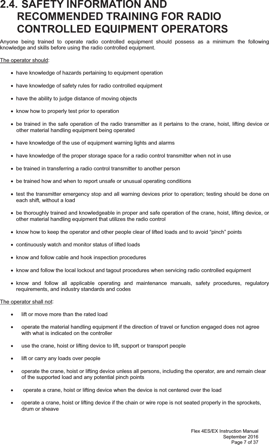 Flex 4ES/EX Instruction Manual September 2016 Page 7 of 37  2.4. SAFETY INFORMATION AND RECOMMENDED TRAINING FOR RADIO CONTROLLED EQUIPMENT OPERATORS Anyone being trained to operate radio controlled equipment should possess as a minimum the following knowledge and skills before using the radio controlled equipment. The operator should: x  have knowledge of hazards pertaining to equipment operation x  have knowledge of safety rules for radio controlled equipment x  have the ability to judge distance of moving objects x  know how to properly test prior to operation  x  be trained in the safe operation of the radio transmitter as it pertains to the crane, hoist, lifting device or other material handling equipment being operated x  have knowledge of the use of equipment warning lights and alarms x  have knowledge of the proper storage space for a radio control transmitter when not in use x  be trained in transferring a radio control transmitter to another person x  be trained how and when to report unsafe or unusual operating conditions x  test the transmitter emergency stop and all warning devices prior to operation; testing should be done on each shift, without a load x  be thoroughly trained and knowledgeable in proper and safe operation of the crane, hoist, lifting device, or other material handling equipment that utilizes the radio control   x  know how to keep the operator and other people clear of lifted loads and to avoid “pinch” points x  continuously watch and monitor status of lifted loads x  know and follow cable and hook inspection procedures x  know and follow the local lockout and tagout procedures when servicing radio controlled equipment x know and follow all applicable operating and maintenance manuals, safety procedures, regulatory requirements, and industry standards and codes The operator shall not:   x  lift or move more than the rated load  x  operate the material handling equipment if the direction of travel or function engaged does not agree with what is indicated on the controller  x  use the crane, hoist or lifting device to lift, support or transport people   x  lift or carry any loads over people  x  operate the crane, hoist or lifting device unless all persons, including the operator, are and remain clear of the supported load and any potential pinch points  x   operate a crane, hoist or lifting device when the device is not centered over the load  x  operate a crane, hoist or lifting device if the chain or wire rope is not seated properly in the sprockets, drum or sheave  