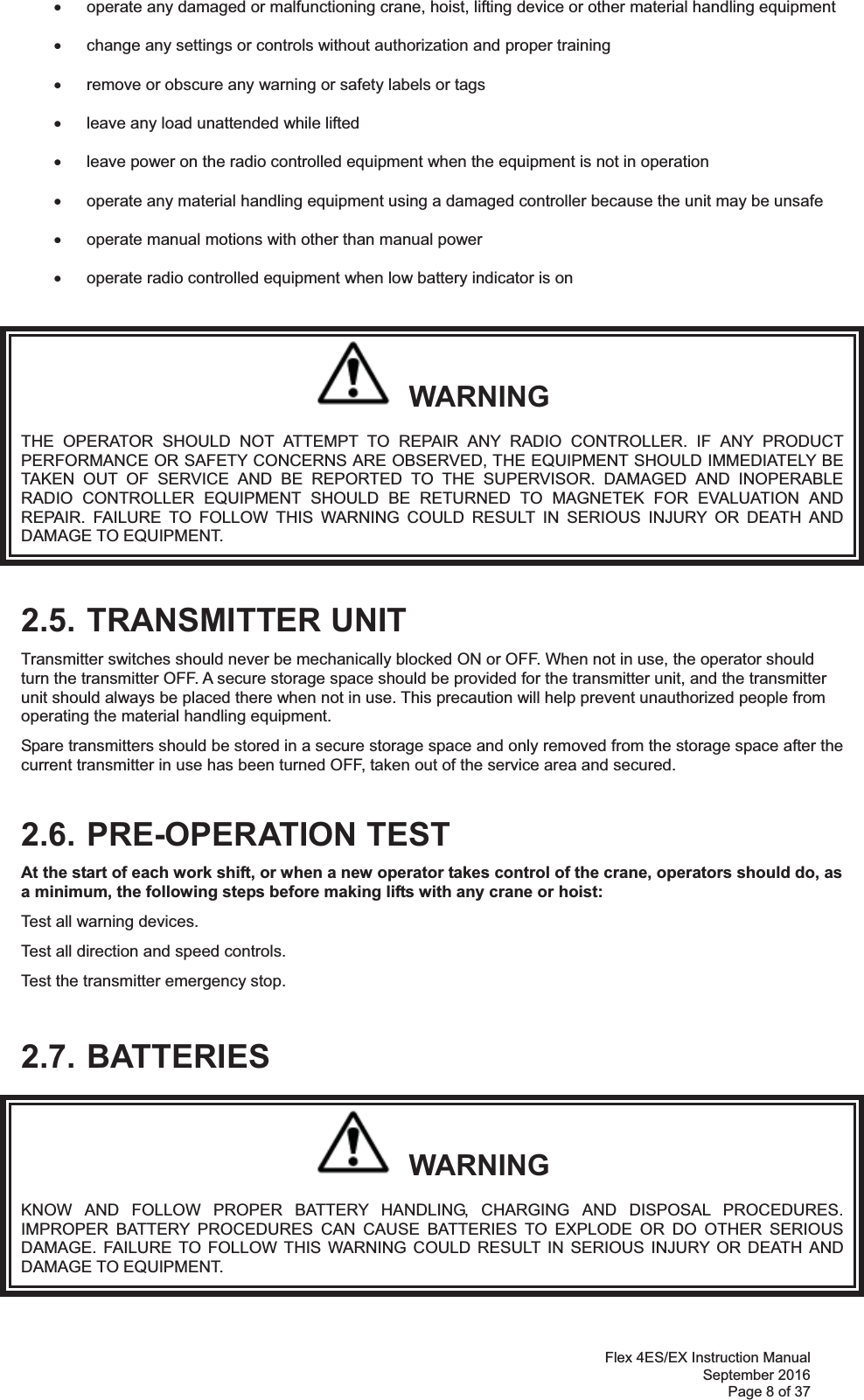 Flex 4ES/EX Instruction Manual September 2016 Page 8 of 37 x  operate any damaged or malfunctioning crane, hoist, lifting device or other material handling equipment  x  change any settings or controls without authorization and proper training  x  remove or obscure any warning or safety labels or tags  x  leave any load unattended while lifted   x  leave power on the radio controlled equipment when the equipment is not in operation  x  operate any material handling equipment using a damaged controller because the unit may be unsafe  x  operate manual motions with other than manual power    x  operate radio controlled equipment when low battery indicator is on     WARNING THE OPERATOR SHOULD NOT ATTEMPT TO REPAIR ANY RADIO CONTROLLER. IF ANY PRODUCT PERFORMANCE OR SAFETY CONCERNS ARE OBSERVED, THE EQUIPMENT SHOULD IMMEDIATELY BE TAKEN OUT OF SERVICE AND BE REPORTED TO THE SUPERVISOR. DAMAGED AND INOPERABLE RADIO CONTROLLER EQUIPMENT SHOULD BE RETURNED TO MAGNETEK FOR EVALUATION AND REPAIR. FAILURE TO FOLLOW THIS WARNING COULD RESULT IN SERIOUS INJURY OR DEATH AND DAMAGE TO EQUIPMENT. 2.5. TRANSMITTER UNIT Transmitter switches should never be mechanically blocked ON or OFF. When not in use, the operator should turn the transmitter OFF. A secure storage space should be provided for the transmitter unit, and the transmitter unit should always be placed there when not in use. This precaution will help prevent unauthorized people from operating the material handling equipment. Spare transmitters should be stored in a secure storage space and only removed from the storage space after the current transmitter in use has been turned OFF, taken out of the service area and secured.  2.6. PRE-OPERATION TEST At the start of each work shift, or when a new operator takes control of the crane, operators should do, as a minimum, the following steps before making lifts with any crane or hoist:  Test all warning devices. Test all direction and speed controls. Test the transmitter emergency stop.  2.7. BATTERIES   WARNING KNOW AND FOLLOW PROPER BATTERY HANDLING, CHARGING AND DISPOSAL PROCEDURES. IMPROPER BATTERY PROCEDURES CAN CAUSE BATTERIES TO EXPLODE OR DO OTHER SERIOUS DAMAGE. FAILURE TO FOLLOW THIS WARNING COULD RESULT IN SERIOUS INJURY OR DEATH AND DAMAGE TO EQUIPMENT. 