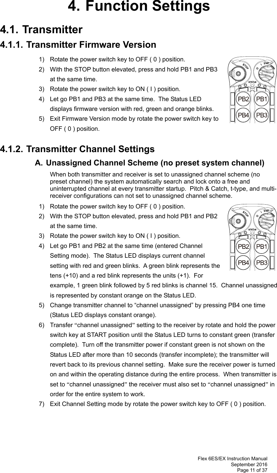  Flex 6ES/EX Instruction Manual September 2016 Page 11 of 37 4. Function Settings 4.1. Transmitter 4.1.1. Transmitter Firmware Version 1)  Rotate the power switch key to OFF ( 0 ) position. 2)  With the STOP button elevated, press and hold PB1 and PB3 at the same time. 3)  Rotate the power switch key to ON ( I ) position. 4)  Let go PB1 and PB3 at the same time.  The Status LED displays firmware version with red, green and orange blinks. 5)  Exit Firmware Version mode by rotate the power switch key to OFF ( 0 ) position.   4.1.2. Transmitter Channel Settings  A. Unassigned Channel Scheme (no preset system channel)    When both transmitter and receiver is set to unassigned channel scheme (no preset channel) the system automatically search and lock onto a free and uninterrupted channel at every transmitter startup.  Pitch &amp; Catch, t-type, and multi-receiver configurations can not set to unassigned channel scheme.       1)  Rotate the power switch key to OFF ( 0 ) position. 2)  With the STOP button elevated, press and hold PB1 and PB2 at the same time. 3)  Rotate the power switch key to ON ( I ) position. 4)  Let go PB1 and PB2 at the same time (entered Channel Setting mode).  The Status LED displays current channel setting with red and green blinks.  A green blink represents the tens (+10) and a red blink represents the units (+1).  For example, 1 green blink followed by 5 red blinks is channel 15.  Channel unassigned is represented by constant orange on the Status LED. 5)  Change transmitter channel to “channel unassigned” by pressing PB4 one time (Status LED displays constant orange). 6) Transfer “channel unassigned” setting to the receiver by rotate and hold the power switch key at START position until the Status LED turns to constant green (transfer complete).  Turn off the transmitter power if constant green is not shown on the Status LED after more than 10 seconds (transfer incomplete); the transmitter will revert back to its previous channel setting.  Make sure the receiver power is turned on and within the operating distance during the entire process.  When transmitter is set to “channel unassigned” the receiver must also set to “channel unassigned” in order for the entire system to work. 7)  Exit Channel Setting mode by rotate the power switch key to OFF ( 0 ) position.     