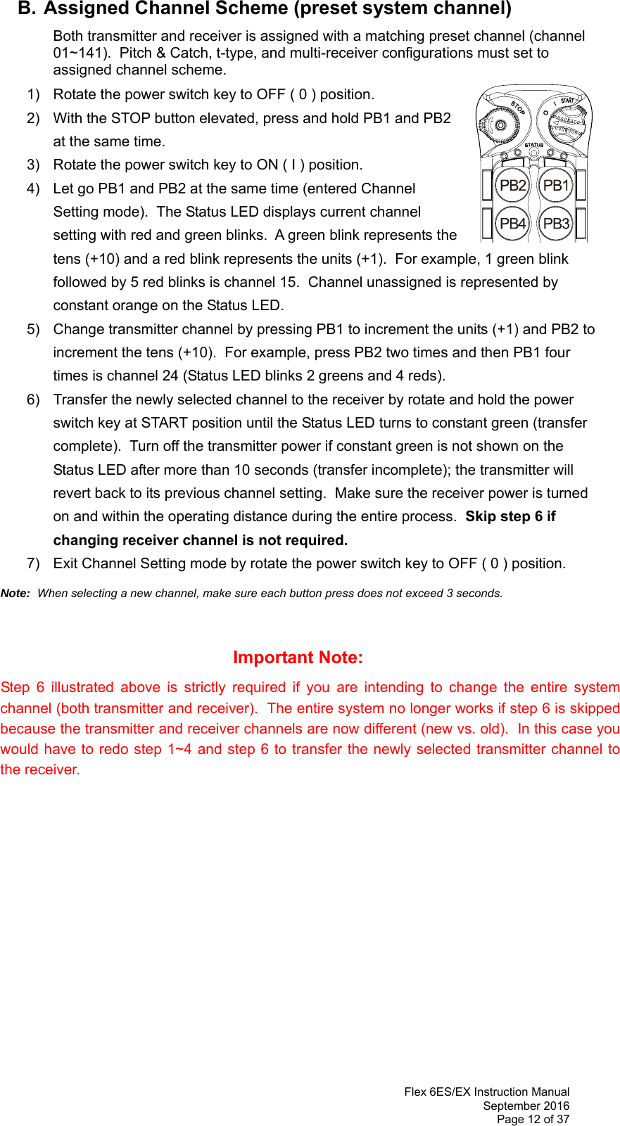  Flex 6ES/EX Instruction Manual September 2016 Page 12 of 37  B. Assigned Channel Scheme (preset system channel)   Both transmitter and receiver is assigned with a matching preset channel (channel 01~141).  Pitch &amp; Catch, t-type, and multi-receiver configurations must set to assigned channel scheme.       1)  Rotate the power switch key to OFF ( 0 ) position. 2)  With the STOP button elevated, press and hold PB1 and PB2 at the same time. 3)  Rotate the power switch key to ON ( I ) position. 4)  Let go PB1 and PB2 at the same time (entered Channel Setting mode).  The Status LED displays current channel setting with red and green blinks.  A green blink represents the tens (+10) and a red blink represents the units (+1).  For example, 1 green blink followed by 5 red blinks is channel 15.  Channel unassigned is represented by constant orange on the Status LED. 5)  Change transmitter channel by pressing PB1 to increment the units (+1) and PB2 to increment the tens (+10).  For example, press PB2 two times and then PB1 four times is channel 24 (Status LED blinks 2 greens and 4 reds). 6)  Transfer the newly selected channel to the receiver by rotate and hold the power switch key at START position until the Status LED turns to constant green (transfer complete).  Turn off the transmitter power if constant green is not shown on the Status LED after more than 10 seconds (transfer incomplete); the transmitter will revert back to its previous channel setting.  Make sure the receiver power is turned on and within the operating distance during the entire process.  Skip step 6 if changing receiver channel is not required. 7)  Exit Channel Setting mode by rotate the power switch key to OFF ( 0 ) position.  Note:  When selecting a new channel, make sure each button press does not exceed 3 seconds.       Important Note:  Step 6 illustrated above is strictly required if you are intending to change the entire system channel (both transmitter and receiver).  The entire system no longer works if step 6 is skipped because the transmitter and receiver channels are now different (new vs. old).  In this case you would have to redo step 1~4 and step 6 to transfer the newly selected transmitter channel to the receiver.                