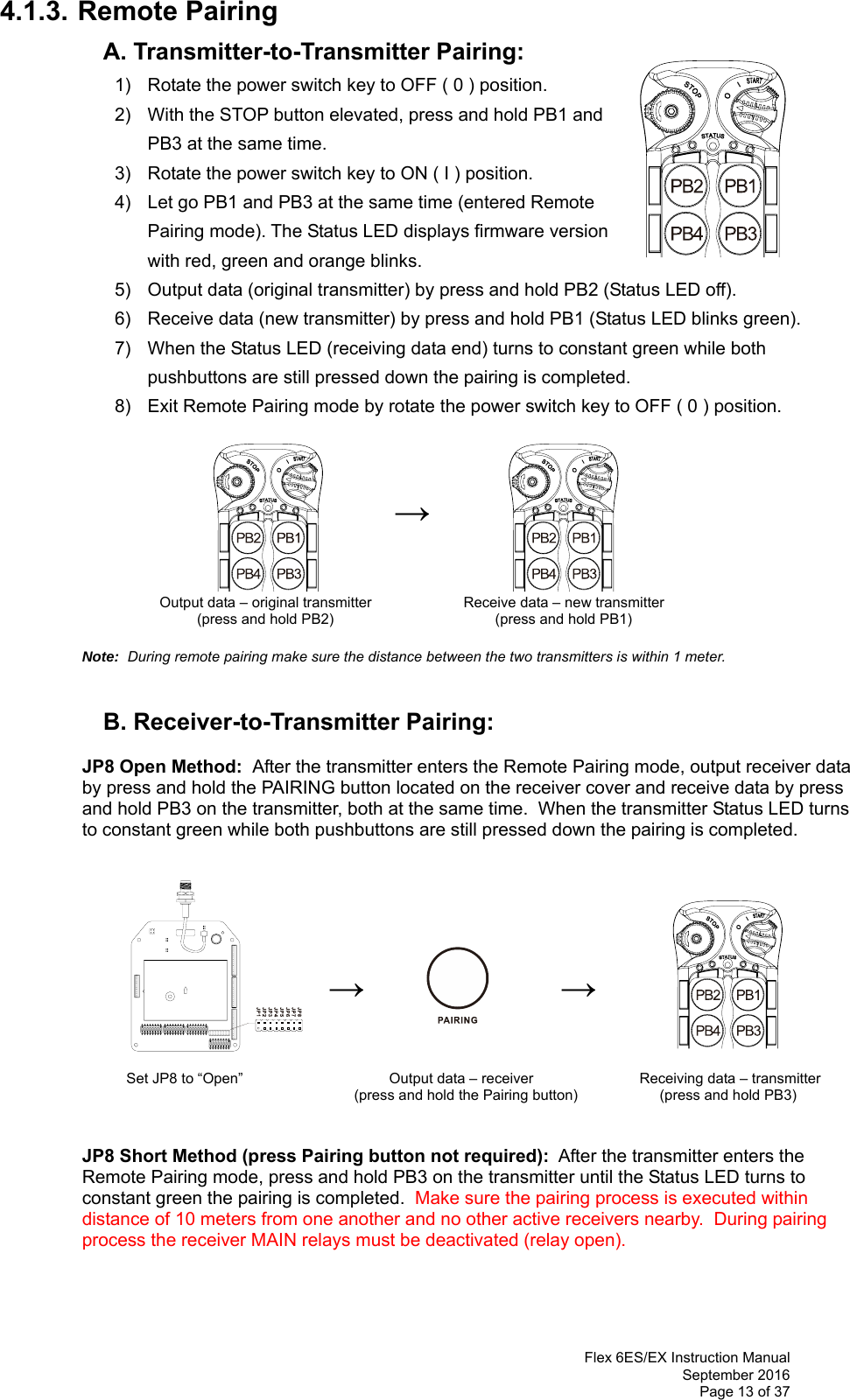  Flex 6ES/EX Instruction Manual September 2016 Page 13 of 37 4.1.3. Remote Pairing   A. Transmitter-to-Transmitter Pairing:   1)  Rotate the power switch key to OFF ( 0 ) position. 2)  With the STOP button elevated, press and hold PB1 and PB3 at the same time. 3)  Rotate the power switch key to ON ( I ) position.  4)  Let go PB1 and PB3 at the same time (entered Remote Pairing mode). The Status LED displays firmware version with red, green and orange blinks.   5)  Output data (original transmitter) by press and hold PB2 (Status LED off). 6)  Receive data (new transmitter) by press and hold PB1 (Status LED blinks green). 7)  When the Status LED (receiving data end) turns to constant green while both pushbuttons are still pressed down the pairing is completed. 8)  Exit Remote Pairing mode by rotate the power switch key to OFF ( 0 ) position.    →             Output data – original transmitter      Receive data – new transmitter (press and hold PB2)                           (press and hold PB1)   Note:  During remote pairing make sure the distance between the two transmitters is within 1 meter.           B. Receiver-to-Transmitter Pairing:  JP8 Open Method:  After the transmitter enters the Remote Pairing mode, output receiver data  by press and hold the PAIRING button located on the receiver cover and receive data by press  and hold PB3 on the transmitter, both at the same time.  When the transmitter Status LED turns  to constant green while both pushbuttons are still pressed down the pairing is completed.                            →              →                         Set JP8 to “Open”                                    Output data – receiver              Receiving data – transmitter  (press and hold the Pairing button)                   (press and hold PB3)   JP8 Short Method (press Pairing button not required):  After the transmitter enters the  Remote Pairing mode, press and hold PB3 on the transmitter until the Status LED turns to  constant green the pairing is completed.  Make sure the pairing process is executed within distance of 10 meters from one another and no other active receivers nearby.  During pairing process the receiver MAIN relays must be deactivated (relay open).     