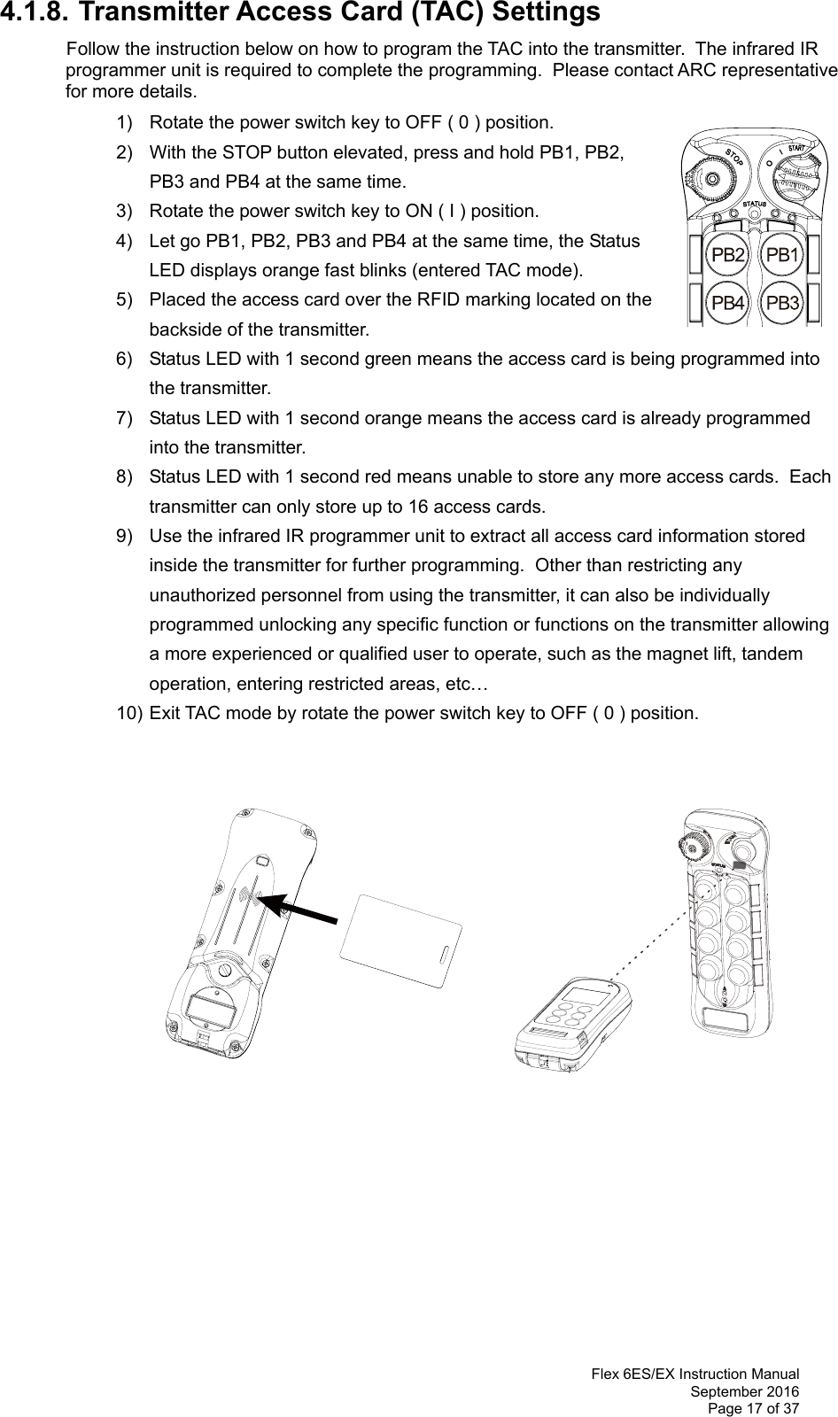  Flex 6ES/EX Instruction Manual September 2016 Page 17 of 37 4.1.8. Transmitter Access Card (TAC) Settings  Follow the instruction below on how to program the TAC into the transmitter.  The infrared IR programmer unit is required to complete the programming.  Please contact ARC representative for more details.   1)  Rotate the power switch key to OFF ( 0 ) position. 2)  With the STOP button elevated, press and hold PB1, PB2, PB3 and PB4 at the same time. 3)  Rotate the power switch key to ON ( I ) position.  4)  Let go PB1, PB2, PB3 and PB4 at the same time, the Status LED displays orange fast blinks (entered TAC mode).   5)  Placed the access card over the RFID marking located on the backside of the transmitter.   6)  Status LED with 1 second green means the access card is being programmed into the transmitter. 7)  Status LED with 1 second orange means the access card is already programmed into the transmitter.  8)  Status LED with 1 second red means unable to store any more access cards.  Each transmitter can only store up to 16 access cards. 9)  Use the infrared IR programmer unit to extract all access card information stored inside the transmitter for further programming.  Other than restricting any unauthorized personnel from using the transmitter, it can also be individually programmed unlocking any specific function or functions on the transmitter allowing a more experienced or qualified user to operate, such as the magnet lift, tandem operation, entering restricted areas, etc…   10) Exit TAC mode by rotate the power switch key to OFF ( 0 ) position.                        