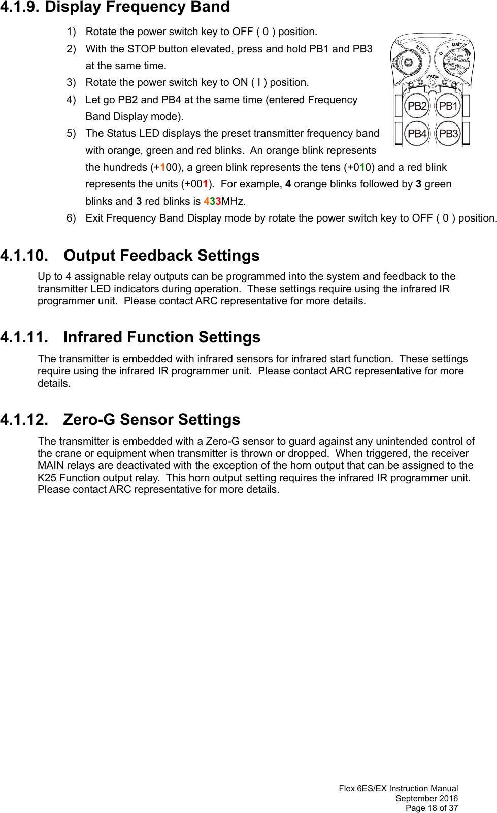  Flex 6ES/EX Instruction Manual September 2016 Page 18 of 37 4.1.9. Display Frequency Band 1)  Rotate the power switch key to OFF ( 0 ) position. 2)  With the STOP button elevated, press and hold PB1 and PB3 at the same time. 3)  Rotate the power switch key to ON ( I ) position.  4)  Let go PB2 and PB4 at the same time (entered Frequency Band Display mode).   5)  The Status LED displays the preset transmitter frequency band with orange, green and red blinks.  An orange blink represents the hundreds (+100), a green blink represents the tens (+010) and a red blink represents the units (+001).  For example, 4 orange blinks followed by 3 green blinks and 3 red blinks is 433MHz.  6)  Exit Frequency Band Display mode by rotate the power switch key to OFF ( 0 ) position.  4.1.10. Output Feedback Settings Up to 4 assignable relay outputs can be programmed into the system and feedback to the transmitter LED indicators during operation.  These settings require using the infrared IR programmer unit.  Please contact ARC representative for more details.   4.1.11. Infrared Function Settings  The transmitter is embedded with infrared sensors for infrared start function.  These settings require using the infrared IR programmer unit.  Please contact ARC representative for more details.   4.1.12. Zero-G Sensor Settings  The transmitter is embedded with a Zero-G sensor to guard against any unintended control of the crane or equipment when transmitter is thrown or dropped.  When triggered, the receiver MAIN relays are deactivated with the exception of the horn output that can be assigned to the K25 Function output relay.  This horn output setting requires the infrared IR programmer unit.  Please contact ARC representative for more details.                      