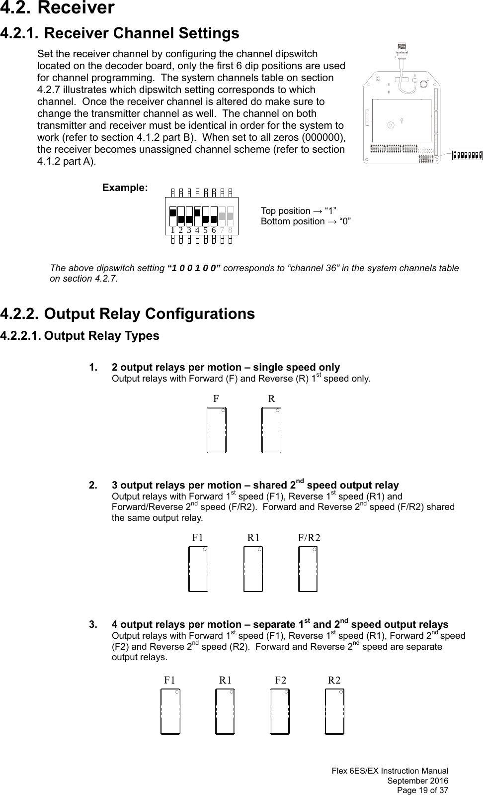  Flex 6ES/EX Instruction Manual September 2016 Page 19 of 37 71 423 56 84.2. Receiver 4.2.1. Receiver Channel Settings Set the receiver channel by configuring the channel dipswitch located on the decoder board, only the first 6 dip positions are used for channel programming.  The system channels table on section 4.2.7 illustrates which dipswitch setting corresponds to which channel.  Once the receiver channel is altered do make sure to change the transmitter channel as well.  The channel on both transmitter and receiver must be identical in order for the system to work (refer to section 4.1.2 part B).  When set to all zeros (000000), the receiver becomes unassigned channel scheme (refer to section 4.1.2 part A).               Example:                 Top position → “1”        Bottom position → “0”                           The above dipswitch setting “1 0 0 1 0 0” corresponds to “channel 36” in the system channels table on section 4.2.7.   4.2.2. Output Relay Configurations 4.2.2.1. Output Relay Types    1.   2 output relays per motion – single speed only Output relays with Forward (F) and Reverse (R) 1st speed only.                  2.   3 output relays per motion – shared 2nd speed output relay Output relays with Forward 1st speed (F1), Reverse 1st speed (R1) and Forward/Reverse 2nd speed (F/R2).  Forward and Reverse 2nd speed (F/R2) shared the same output relay.                     3.  4 output relays per motion – separate 1st and 2nd speed output relays Output relays with Forward 1st speed (F1), Reverse 1st speed (R1), Forward 2nd speed (F2) and Reverse 2nd speed (R2).  Forward and Reverse 2nd speed are separate output relays.          