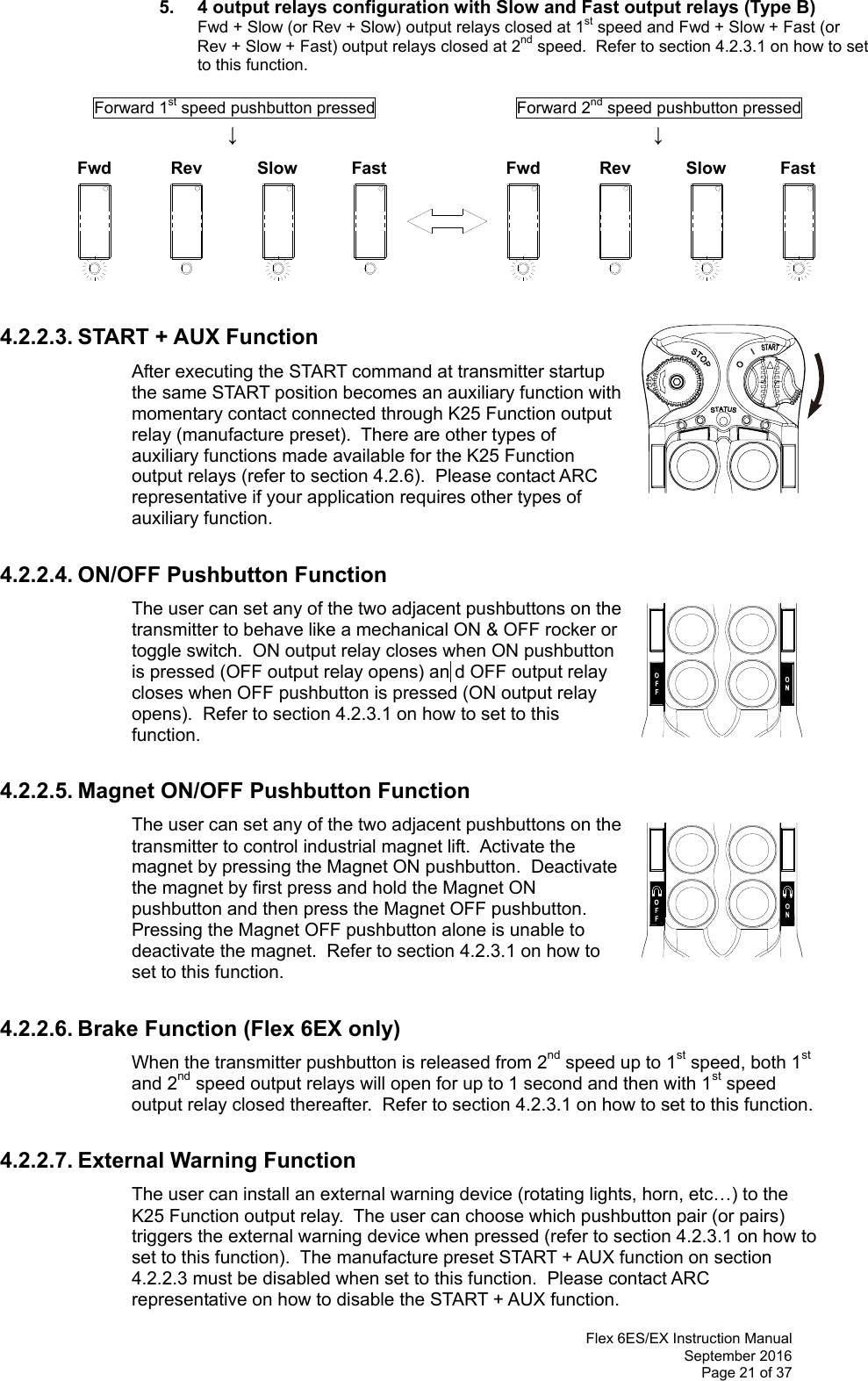  Flex 6ES/EX Instruction Manual September 2016 Page 21 of 37 Fwd Rev Slow Fast Fwd Rev Slow Fast 5.  4 output relays configuration with Slow and Fast output relays (Type B)   Fwd + Slow (or Rev + Slow) output relays closed at 1st speed and Fwd + Slow + Fast (or Rev + Slow + Fast) output relays closed at 2nd speed.  Refer to section 4.2.3.1 on how to set to this function.             Forward 1st speed pushbutton pressed                 Forward 2nd speed pushbutton pressed              ↓                          ↓             4.2.2.3. START + AUX Function After executing the START command at transmitter startup the same START position becomes an auxiliary function with momentary contact connected through K25 Function output relay (manufacture preset).  There are other types of auxiliary functions made available for the K25 Function output relays (refer to section 4.2.6).  Please contact ARC representative if your application requires other types of auxiliary function.        4.2.2.4. ON/OFF Pushbutton Function The user can set any of the two adjacent pushbuttons on the transmitter to behave like a mechanical ON &amp; OFF rocker or toggle switch.  ON output relay closes when ON pushbutton is pressed (OFF output relay opens) an  d OFF output relay closes when OFF pushbutton is pressed (ON output relay opens).  Refer to section 4.2.3.1 on how to set to this function.     4.2.2.5. Magnet ON/OFF Pushbutton Function The user can set any of the two adjacent pushbuttons on the transmitter to control industrial magnet lift.  Activate the magnet by pressing the Magnet ON pushbutton.  Deactivate the magnet by first press and hold the Magnet ON pushbutton and then press the Magnet OFF pushbutton.  Pressing the Magnet OFF pushbutton alone is unable to deactivate the magnet.  Refer to section 4.2.3.1 on how to set to this function.    4.2.2.6. Brake Function (Flex 6EX only) When the transmitter pushbutton is released from 2nd speed up to 1st speed, both 1st and 2nd speed output relays will open for up to 1 second and then with 1st speed output relay closed thereafter.  Refer to section 4.2.3.1 on how to set to this function.    4.2.2.7. External Warning Function The user can install an external warning device (rotating lights, horn, etc…) to the K25 Function output relay.  The user can choose which pushbutton pair (or pairs) triggers the external warning device when pressed (refer to section 4.2.3.1 on how to set to this function).  The manufacture preset START + AUX function on section 4.2.2.3 must be disabled when set to this function.  Please contact ARC representative on how to disable the START + AUX function. 